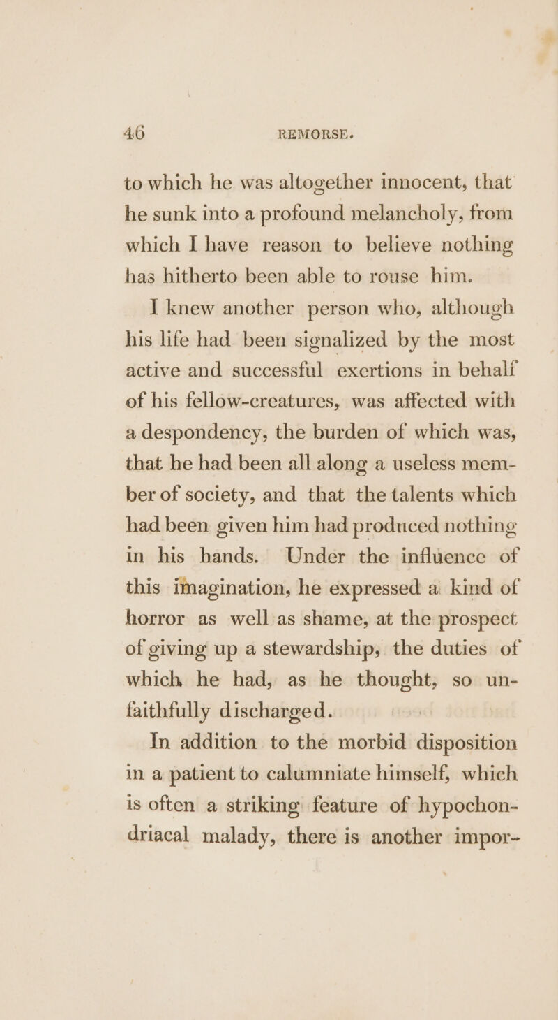 to which he was altogether innocent, that he sunk into a profound melancholy, from which I have reason to believe nothing has hitherto been able to rouse him. I knew another person who, although his life had been signalized by the most active and successful exertions in behalf of his fellow-creatures, was affected with a despondency, the burden of which was, that he had been all along a useless mem- ber of society, and that the talents which had been given him had produced nothing in his hands. Under the influence of this imagination, he expressed a kind of horror as well as shame, at the prospect of giving up a stewardship, the duties of which he had, as he thought, so un- faithfully discharged. In addition to the morbid disposition in a patient to calumniate himself, which is often a striking feature of hypochon- driacal malady, there is another impor-