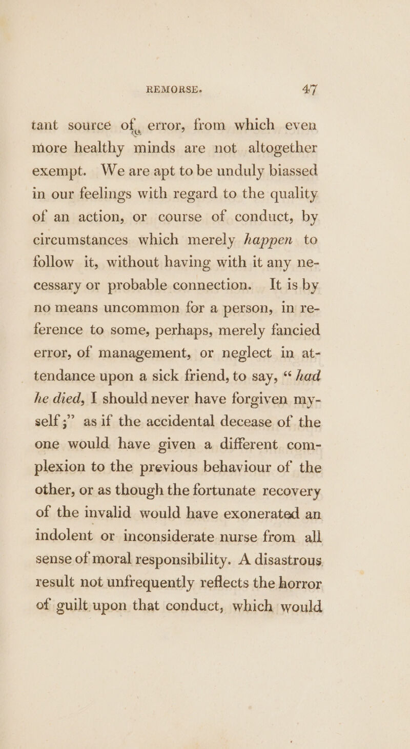 tant source of, error, from which even more healthy minds are not altogether exempt. We are apt to be unduly biassed in our feelings with regard to the quality of an action, or course of conduct, by circumstances which merely happen to follow it, without having with it any ne- cessary or probable connection. It is by no means uncommon for a person, in re- ference to some, perhaps, merely fancied error, of management, or neglect in at- _ tendance upon a sick friend, to say, “ had he died, 1 should never have forgiven my- self ;’ asif the accidental decease of the one would have given a different com- plexion to the previous behaviour of the other, or as though the fortunate recovery of the invalid would have exonerated an indolent or inconsiderate nurse from. all sense of moral responsibility. A disastrous result not untrequently reflects the horror of guilt upon that conduct, which would