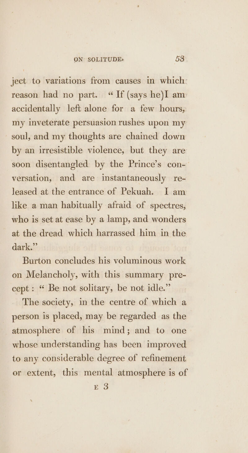 ject to variations from causes in which: reason had no part. “ If (says he)I am accidentally left alone for a few hours, my inveterate persuasion rushes upon my soul, and my thoughts are chained down by an irresistible violence, but they are soon disentangled by the Prince’s con- versation, and are instantaneously re- leased at the entrance of Pekuah. I am like a man habitually afraid of spectres, who is set at ease by a lamp, and wonders at the dread which harrassed him in the dark.” Burton concludes his voluminous work on Melancholy, with this summary pre- cept: “ Be not solitary, be not idle.” The society, in the centre of which a person is placed, may be regarded. as the atmosphere of his mind; and to one whose understanding has been improved to any considerable degree of refinement er extent, this mental atmosphere is of E 3