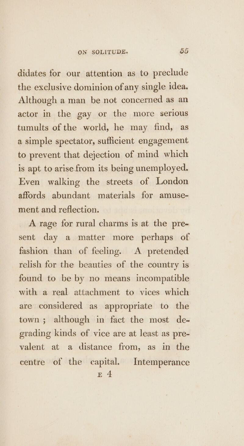 didates for our attention as to preclude the exclusive dominion of any single idea. Although a man be not concerned as an actor in the gay or the more serious tumults of the world, he may find, as a simple spectator, sufficient engagement to prevent that dejection of mind which is apt to arisefrom its being unemployed. Even walking the streets of London affords abundant materials for amuse- ment and reflection. | A rage for rural charms is at the pre- sent day a matter more perhaps of fashion than of feeling. A pretended relish for the beauties of the country is found to be by no means incompatible with a real attachment to vices which are considered as appropriate to the town; although in fact the most de- grading kinds of vice are at least as pre- valent at a distance from, as in the centre of the capital. Intemperance E4