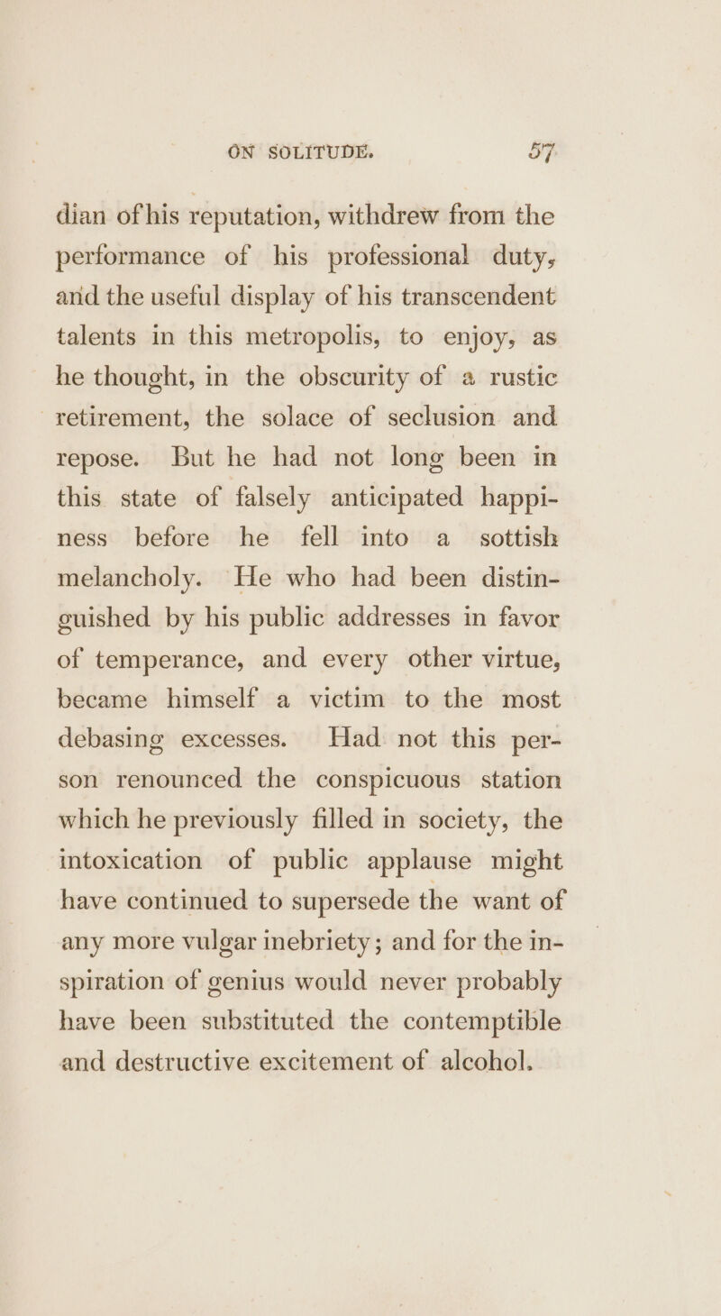 dian of his reputation, withdrew from the performance of his professional duty, and the useful display of his transcendent talents in this metropolis, to enjoy, as he thought, in the obscurity of a rustic retirement, the solace of seclusion and repose. But he had not long been in this state of falsely anticipated happi- ness before he fell into a sottish melancholy. He who had been distin- cuished by his public addresses in favor of temperance, and every other virtue, became himself a victim to the most debasing excesses. Had not this per- son renounced the conspicuous station which he previously filled in society, the intoxication of public applause might have continued to supersede the want of any more vulgar inebriety; and for the in- spiration of genius would never probably have been substituted the contemptible and destructive excitement of alcohol.