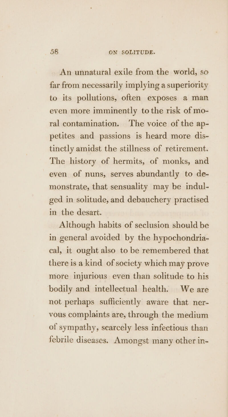 An unnatural exile from the world, so far from necessarily implying a superiority to its pollutions, often exposes a man even more imminently tothe risk of mo- ral contamination. ‘The voice of the ap- petites and passions is heard more dis- tinctly amidst the stillness of retirement. The history of hermits, of monks, and even of nuns, serves abundantly to de- monstrate, that sensuality may be indul- ged in solitude, and debauchery practised in the desart. Although habits of seclusion should be in general avoided by the hypochondria- cal, it ought also to be remembered that there is a kind of society which may prove more injurious even than solitude to his bodily and intellectual health. We are not perhaps sufficiently aware that ner- vous complaints are, through the medium of sympathy, scarcely less infectious than febrile diseases. Amongst many other in-