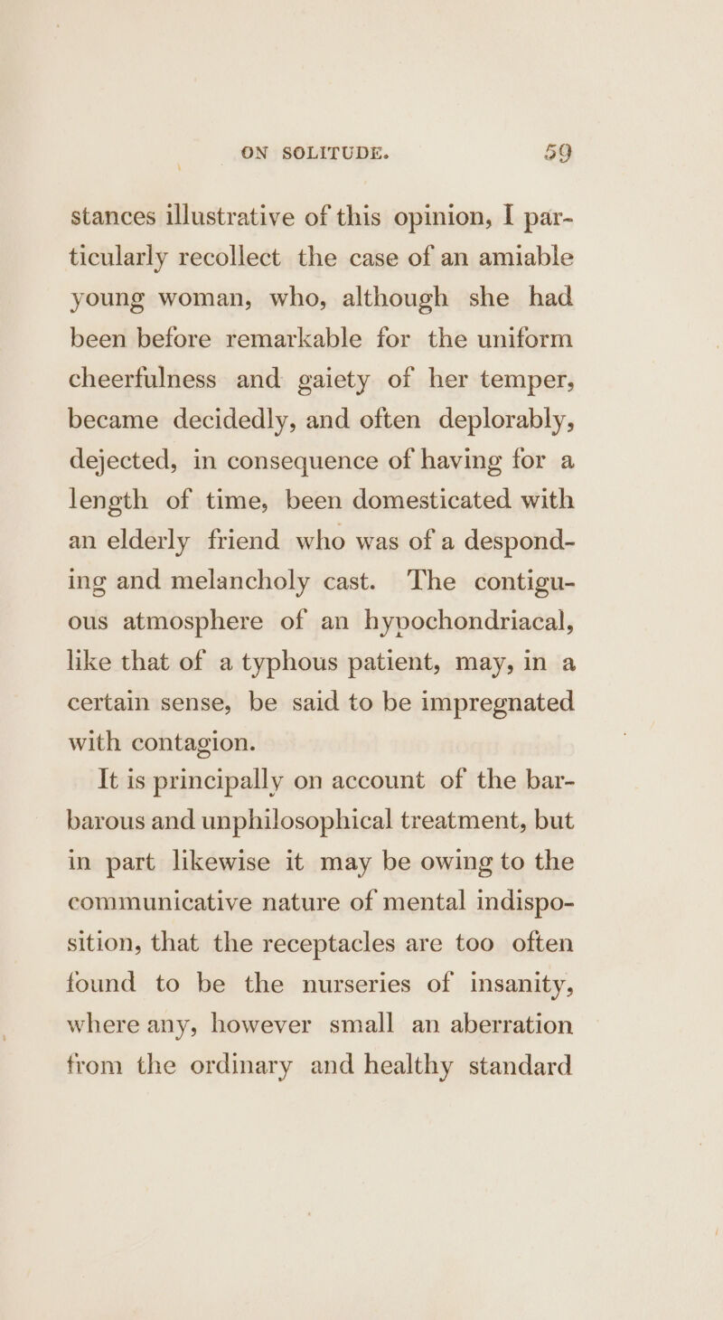 stances illustrative of this opinion, I par- ticularly recollect the case of an amiable young woman, who, although she had been before remarkable for the uniform cheerfulness and gaiety of her temper, became decidedly, and often deplorably, dejected, in consequence of having for a length of time, been domesticated with an elderly friend who was of a despond- ing and melancholy cast. The contigu- ous atmosphere of an hyvochondriacal, like that of a typhous patient, may, in a certain sense, be said to be impregnated with contagion. It is principally on account of the bar- barous and unphilosophical treatment, but in part likewise it may be owing to the communicative nature of mental indispo- sition, that the receptacles are too often found to be the nurseries of insanity, where any, however small an aberration from the ordinary and healthy standard