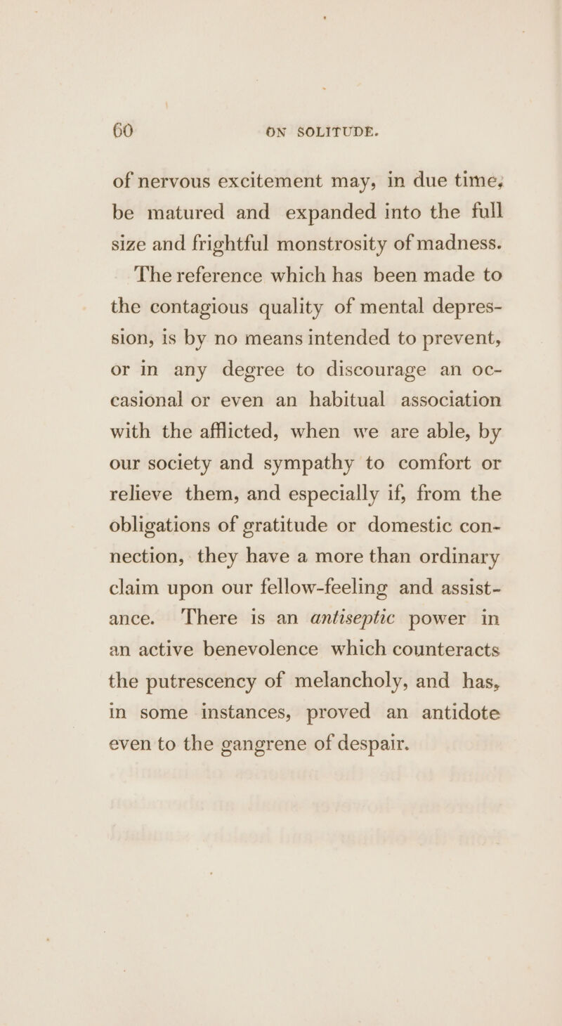 of nervous excitement may, in due time, be matured and expanded into the full size and frightful monstrosity of madness. The reference which has been made to the contagious quality of mental depres- sion, is by no means intended to prevent, or in any degree to discourage an oc- casional or even an habitual association with the afflicted, when we are able, by our society and sympathy to comfort or relieve them, and especially if, from the obligations of gratitude or domestic con- nection, they have a more than ordinary claim upon our fellow-feeling and assist- ance. There is an antiseptic power in an active benevolence which counteracts the putrescency of melancholy, and has, in some instances, proved an antidote even to the gangrene of despair.
