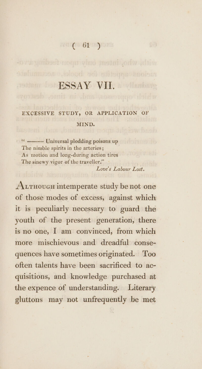 ESSAY VII. EXCESSIVE STUDY, OR APPLICATION OF MIND. Universal plodding poisons up The nimble spirits in the arteries; As motion and long-during action tires The sinewy vigor of the traveller.” - Love's Labour Lost. A.rnovex intemperate study be not one of those modes of excess, against which it is peculiarly necessary to guard the youth of the present generation, there is no one, I am convinced, from which more mischievous and dreadful conse- quences have sometimes originated. ‘Too often talents have been sacrificed to ac- © quisitions, and knowledge purchased at the expence of understanding. Literary gluttons may not unfrequently be met