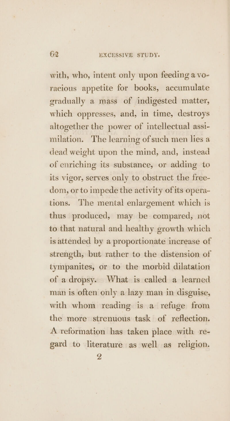 with, who, intent only upon feeding a vo- racious appetite for books, accumulate sradually a mass of indigested matter, which oppresses, and, in time, destroys altogether the power of intellectual assi- milation. The learning of such men lies a dead weight upon the mind, and, instead of enriching its substance, or adding to its vigor, serves only to obstruct the free- dom, or to impede the activity of its opera- tions. The mental enlargement which is thus produced, may be compared, not to that natural and healthy growth which is attended by a proportionate increase of strength, but rather to the distension of tympanites, or to the morbid dilatation of a dropsy. What is called a learned man is often only a lazy man in disguise, with whom reading is a refuge from the more strenuous task of reflection. A reformation has taken place with re- gard to literature as well as religion. Z