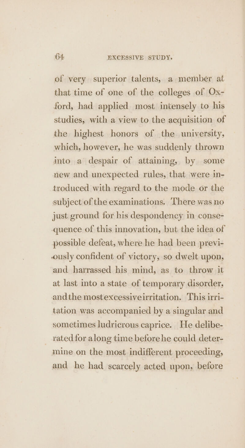 of very superior talents, a member at that time of one of the colleges of Ox- ford, had applied most intensely to his studies, with a view to the acquisition of the highest honors of the university, which, however, he was suddenly thrown into a despair of attaining, by some new and unexpected rules, that were in- troduced with regard to the mode or the subject of the examinations. ‘There was no just ground for his despondency in conse- quence of this innovation, but the idea of possible defeat, where he had been previ- ously confident of victory, so dwelt upon, and harrassed his mind, as to throw it at last into a state of temporary disorder, andthe mostexcessiveiritation. This irri- tation was accompanied by a singular and sometimes ludricrous caprice. He delibe- rated for along time before he could deter- mine on the most indifferent proceeding, and he had scarcely acted upon, before