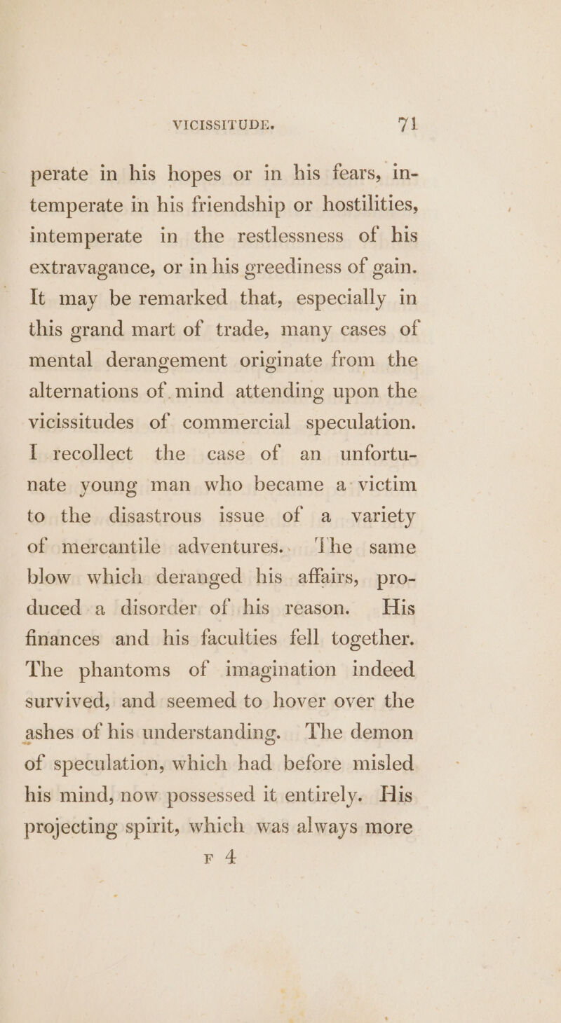 perate in his hopes or in his fears, in- temperate in his friendship or hostilities, intemperate in the restlessness of his extravagance, or in his greediness of gain. It may be remarked that, especially in this grand mart of trade, many cases of mental derangement originate from the alternations of. mind attending upon the vicissitudes of commercial speculation. I recollect the case of an unfortu- nate young man who became a. victim to the disastrous issue of a_ variety of mercantile adventures.. The same blow which deranged his affairs, pro- duced a disorder of his reason. His finances and his faculties fell together. The phantoms of imagination indeed survived, and seemed to hover over the ashes of his understanding. The demon of speculation, which had before misled his mind, now possessed it entirely. His projecting spirit, which was always more F 4