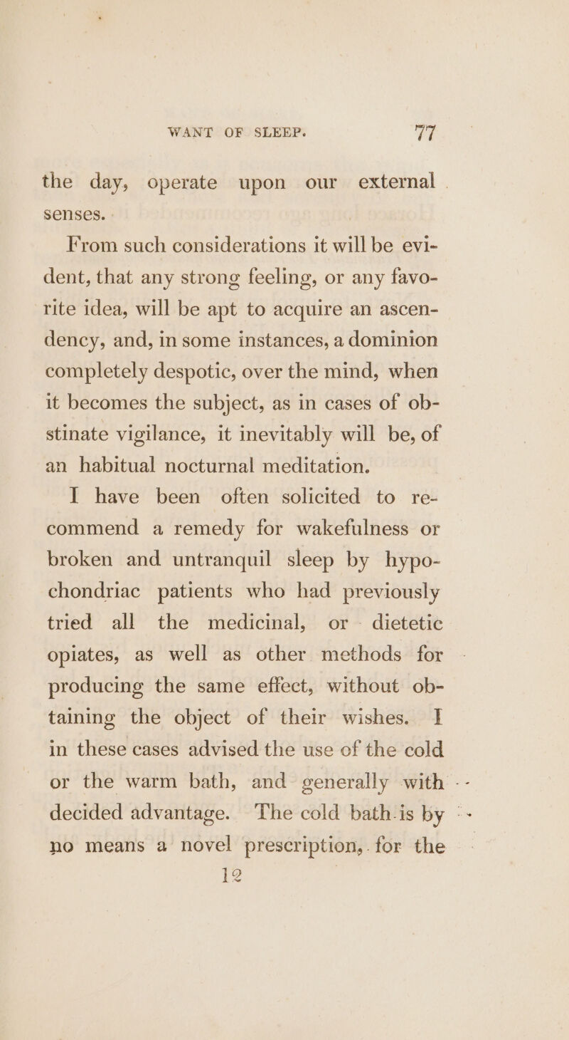 the day, operate upon our external | senses. | | From such considerations it will be evi- dent, that any strong feeling, or any favo- rite idea, will be apt to acquire an ascen- dency, and, in some instances, a dominion completely despotic, over the mind, when it becomes the subject, as in cases of ob- stinate vigilance, it inevitably will be, of an habitual nocturnal meditation. I have been often solicited to re- commend a remedy for wakefulness or broken and untranquil sleep by hypo- chondriac patients who had previously tried all the medicinal, or - dietetic opiates, as well as other methods for producing the same effect, without ob- taining the object of their wishes. I in these cases advised the use of the cold or the warm bath, and generally with -- decided advantage. The cold bath-is by : no means a novel prescription, for the - jes