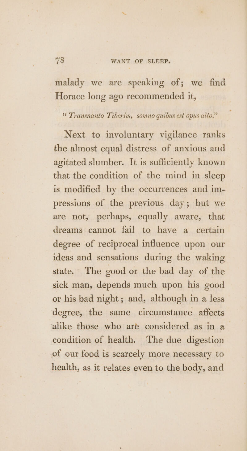 malady we are speaking of; we find Horace long ago recommended it, “* Transnanto Tiberim, somno quibus est opus alto.” Next to involuntary vigilance ranks the almost equal distress of anxious and agitated slumber. It is sufficiently known that the condition of the mind in sleep is modified by the occurrences and im- pressions of the previous day; but we are not, perhaps, equally aware, that dreams cannot fail to have a _ certain degree of reciprocal influence upon our ideas and sensations during the waking state. The good or the bad day of the sick man, depends much upon his good or his bad night; and, although in a less degree, the same circumstance affects ‘alike those who are considered as in a condition of health. The due digestion of our food is scarcely more necessary to health, as it relates even to the body, and