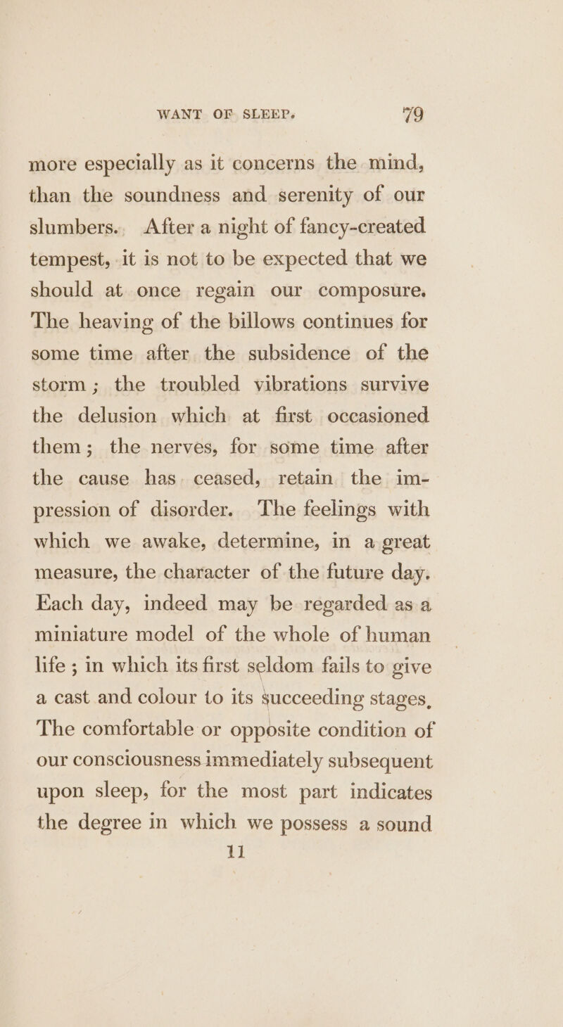 more especially as it concerns the mind, than the soundness and serenity of our slumbers., After a night of fancy-created tempest, it is not to be expected that we should at once regain our composure. The heaving of the billows continues for some time after the subsidence of the storm ; the troubled vibrations survive the delusion which at first occasioned them; the nerves, for some time after the cause has. ceased, retain the im- pression of disorder. The feelings with which we awake, determine, in a great measure, the character of the future day. Each day, indeed may be regarded as a miniature model of the whole of human life ; in which its first seldom fails to give a cast and colour to its succeeding stages, The comfortable or opposite condition of our consciousness immediately subsequent upon sleep, for the most part indicates the degree in which we possess a sound EH