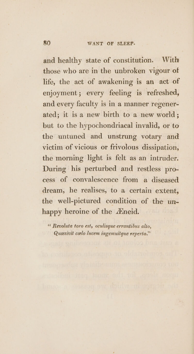and healthy state of constitution. With those who are in the unbroken vigour of life, the act of awakening is an act of enjoyment; every feeling is refreshed, and every faculty is in a manner regener- ated; it is a new birth to a new world; but to the hypochondriacal invalid, or to the untuned and unstrung votary and victim of vicious or frivolous dissipation, the morning light is felt as an intruder. During his perturbed and restless pro- cess of convalescence from a diseased dream, he realises, to a certain extent, the well-pictured condition of the un- happy heroine of the A‘neid. ‘“¢ Revoluta toro est, oculisque errantibus alto, Qucesivit ccelo lucem ingemuitque reperta.”