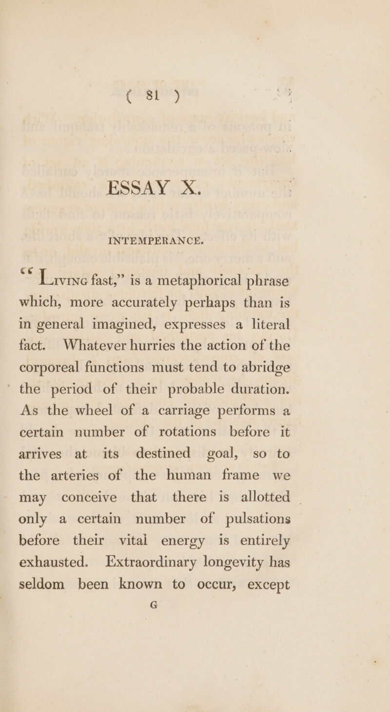 aes Sale ESSAY X. INTEMPERANCE. Livine fast,” is a metaphorical phrase which, more accurately perhaps than is in general imagined, expresses a literal fact. Whatever hurries the action of the corporeal functions must tend to abridge ' the period of their probable duration. As the wheel of a carriage performs a certain number of rotations before it arrives at its destined goal, so to the arteries of the human frame we may conceive that there is allotted - only a certain number of pulsations before their vital energy is entirely exhausted. Ixtraordinary longevity has seldom been known to occur, except G