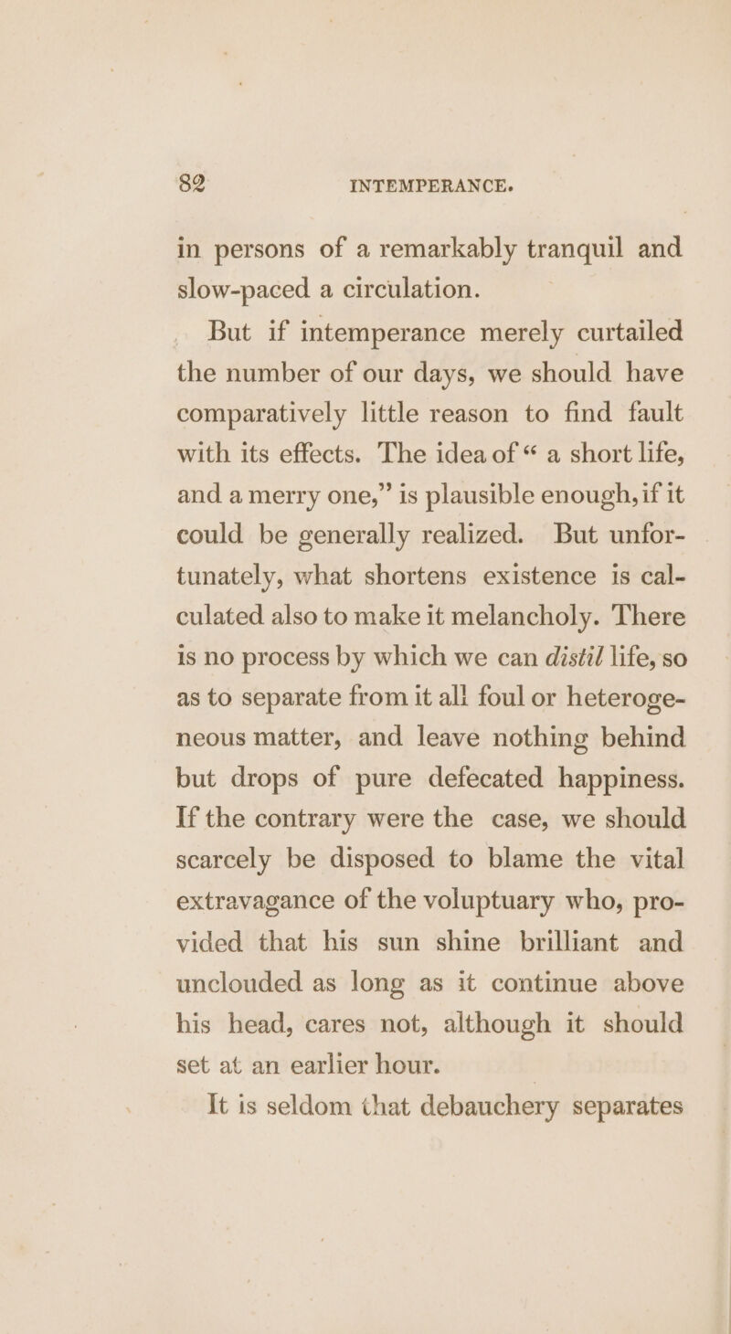 in persons of a remarkably tranquil and slow-paced a circulation. But if intemperance merely curtailed the number of our days, we should have comparatively little reason to find fault with its effects. The idea of “ a short life, and a merry one,’ is plausible enough, if it could be generally realized. But unfor- — tunately, what shortens existence is cal- culated also to make it melancholy. There is no process by which we can distil life, so as to separate from it all foul or heteroge- neous matter, and leave nothing behind but drops of pure defecated happiness. If the contrary were the case, we should scarcely be disposed to blame the vital extravagance of the voluptuary who, pro- vided that his sun shine brilliant and unclouded as long as it continue above his head, cares not, although it should set at an earlier hour. | It is seldom that debauchery separates