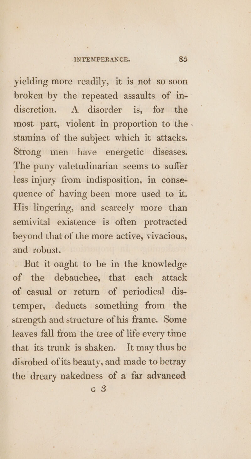 yielding more readily, it is not so soon broken by the repeated assaults of in- discretion. A disorder is, for the most part, violent in proportion to the . stamina of the subject which it attacks. Strong men have energetic diseases. The puny valetudinarian seems to suffer less injury from indisposition, in conse- quence of having been more used to it. His lingering, and scarcely more than semivital existence is often protracted beyond that of the more active, vivacious, and robust. But it ought to be in the knowledge of the debauchee, that each attack of casual or return of periodical dis- temper, deducts something from the strength and structure of his frame. Some leaves fall from the tree of life every trme that its trunk is shaken. It may thus be disrobed of its beauty, and made to betray the dreary nakedness of a far advanced G 3