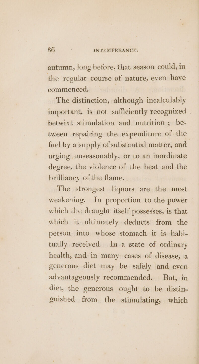 autumn, long before, that season could, in the regular course of nature, even have commenced. | The distinction, although incalculably important, is not sufficiently recognized betwixt stimulation and nutrition ; be- tween repairing the expenditure of the fuel by a supply of substantial matter, and urging .unseasonably, or to an inordinate degree, the violence of the heat and the brilliancy of the flame. The strongest liquors are the most weakening. In proportion to the power which the draught itself possesses, is that which it ultimately deducts from the person into whose stomach it is habi- tually received. In a state of ordinary health, and in many cases of disease, a generous diet may be safely and even advantageously recommended. But, in diet, the generous ought to be distin- guished from the stimulating, which
