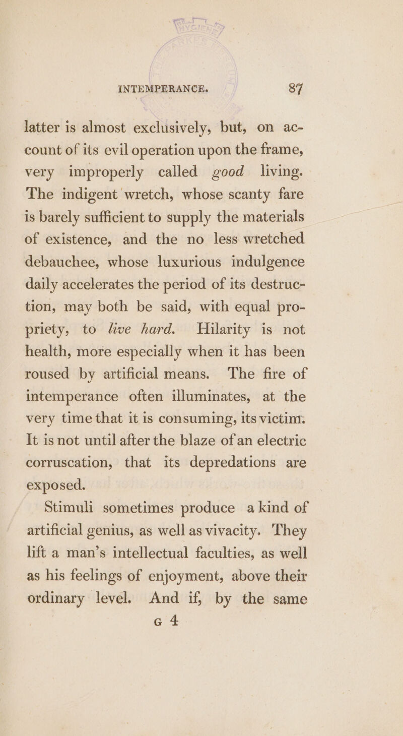 latter is almost exclusively, but, on ac- count of its evil operation upon the frame, very improperly called good living. The indigent wretch, whose scanty fare is barely sufficient to supply the materials of existence, and the no less wretched debauchee, whose luxurious indulgence daily accelerates the period of its destruc- tion, may both be said, with equal pro- priety, to five hard. Hilarity is not health, more especially when it has been roused by artificial means. The fire of intemperance often illuminates, at the very time that it is consuming, its victim. It isnot until after the blaze of an electric corruscation, that its depredations are exposed. Stimuli sometimes produce a kind of artificial genius, as well as vivacity. They lift a man’s intellectual faculties, as well as his feelings of enjoyment, above their ordinary level. And if, by the same G4