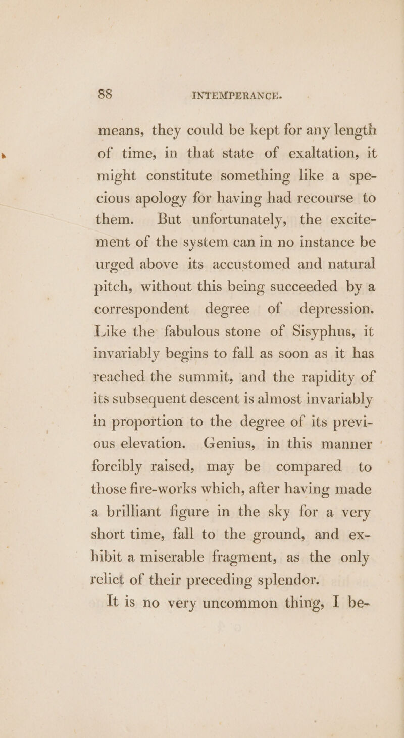means, they could be kept for any length of time, in that state of exaltation, it might constitute something like a spe- cious apology for having had recourse to them. But unfortunately, the excite- ment of the system can in no instance be urged above its accustomed and natural pitch, without this being succeeded by a correspondent degree of depression. Like the fabulous stone of Sisyphus, it invariably begins to fall as soon as it has reached the summit, and the rapidity of its subsequent descent is almost invariably in proportion to the degree of its previ- ous elevation. Genius, in this manner | forcibly raised, may be compared to those fire-works which, after having made a brilliant figure in the sky for a very short time, fall to the ground, and ex- hibit a miserable fragment, as the only relict of their preceding splendor. It is no very uncommon thing, I be-
