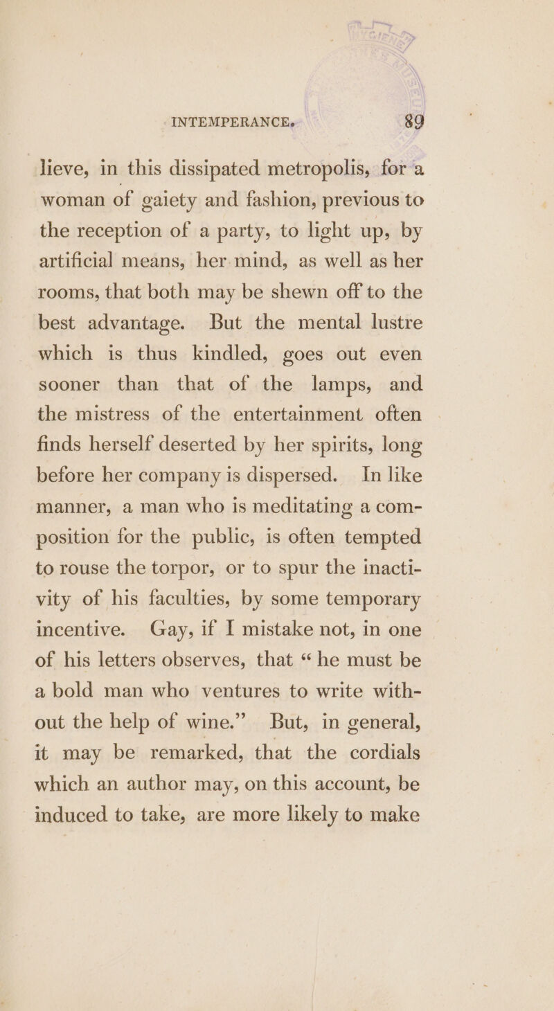 lieve, in this dissipated metropolis, for a woman of gaiety and fashion, previous to the reception of a party, to light up, by artificial means, her mind, as well as her rooms, that both may be shewn off to the best advantage. But the mental lustre which is thus kindled, goes out even sooner than that of the lamps, and the mistress of the entertainment often finds herself deserted by her spirits, long before her company is dispersed. In like manner, a man who is meditating a com- position for the public, is often tempted to rouse the torpor, or to spur the inacti- vity of his faculties, by some temporary incentive. Gay, if I mistake not, in one of his letters observes, that “he must be a bold man who ventures to write with- out the help of wine.” But, in general, it may be remarked, that the cordials which an author may, on this account, be induced to take, are more likely to make