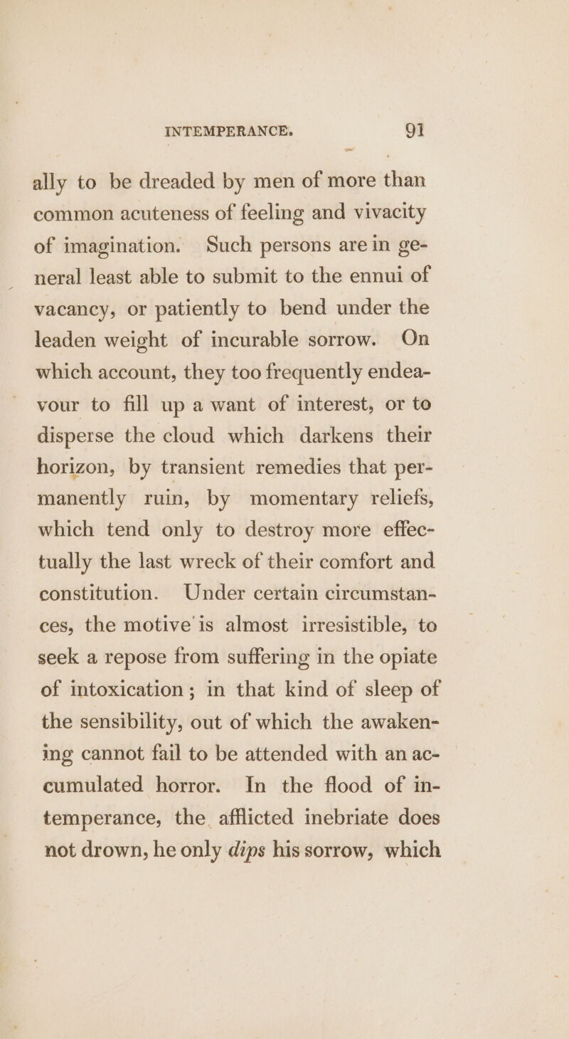 ally to be dreaded by men of more than common acuteness of feeling and vivacity of imagination. Such persons are in ge- neral least able to submit to the ennui of vacancy, or patiently to bend under the leaden weight of incurable sorrow. On which account, they too frequently endea- vour to fill up a want of interest, or to disperse the cloud which darkens their horizon, by transient remedies that per- manently ruin, by momentary reliefs, which tend only to destroy more effec- tually the last wreck of their comfort and constitution. Under certain circumstan- ces, the motive is almost irresistible, to seek a repose from suffering in the opiate of intoxication; in that kind of sleep of the sensibility, out of which the awaken- ing cannot fail to be attended with an ac- cumulated horror. In the flood of in- temperance, the. afflicted inebriate does not drown, he only dips his sorrow, which
