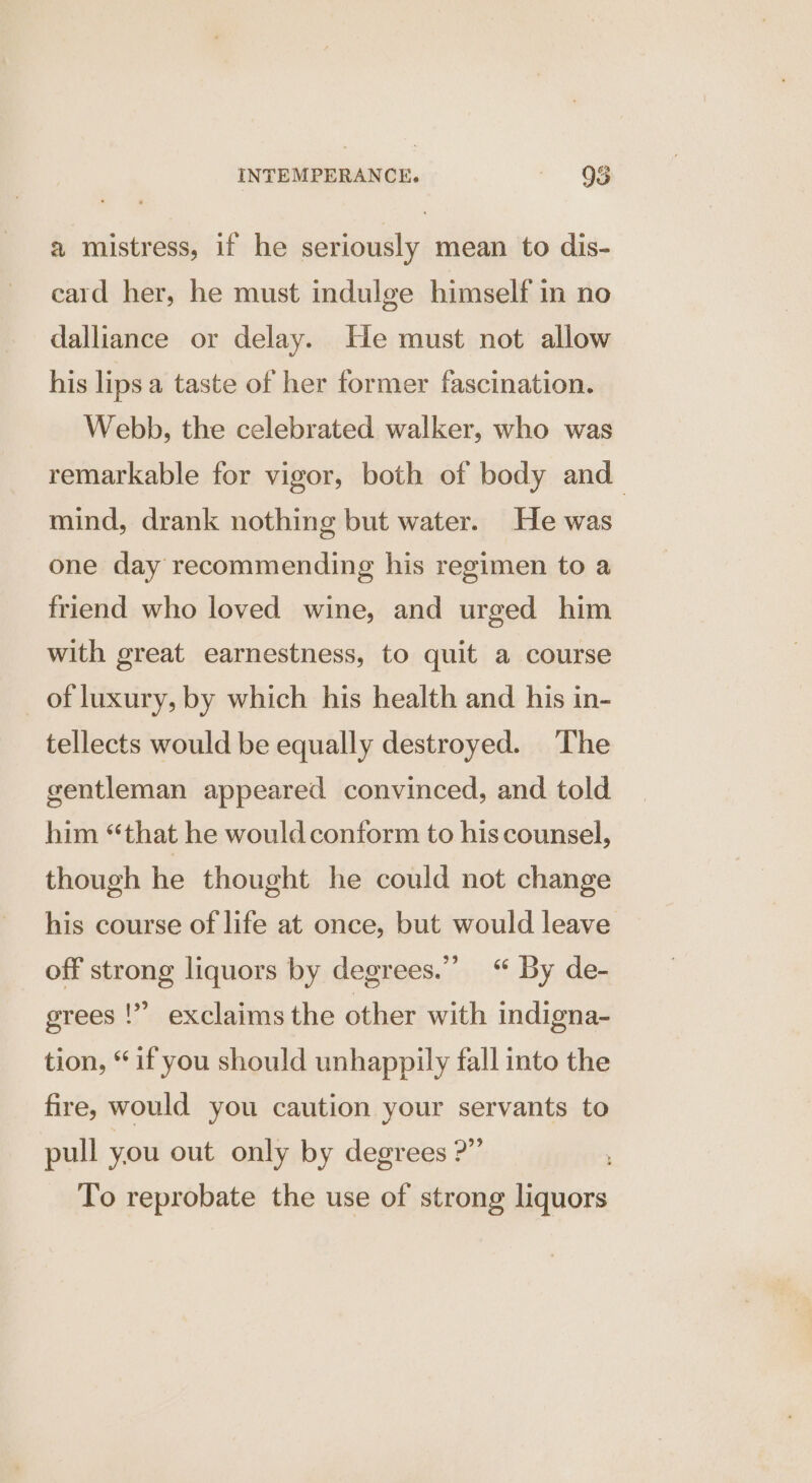 a mistress, if he seriously mean to dis- card her, he must indulge himself in no dalliance or delay. He must not allow his lips a taste of her former fascination. Webb, the celebrated walker, who was remarkable for vigor, both of body and mind, drank nothing but water. He was one day recommending his regimen to a friend who loved wine, and urged him with great earnestness, to quit a course of luxury, by which his health and his in- tellects would be equally destroyed. The gentleman appeared convinced, and told him “that he would conform to his counsel, though he thought he could not change his course of life at once, but would leave off strong liquors by degrees.”’ “ By de- grees !” exclaims the other with indigna- tion, “if you should unhappily fall into the fire, would you caution your servants to pull you out only by degrees ?” To reprobate the use of strong liquors