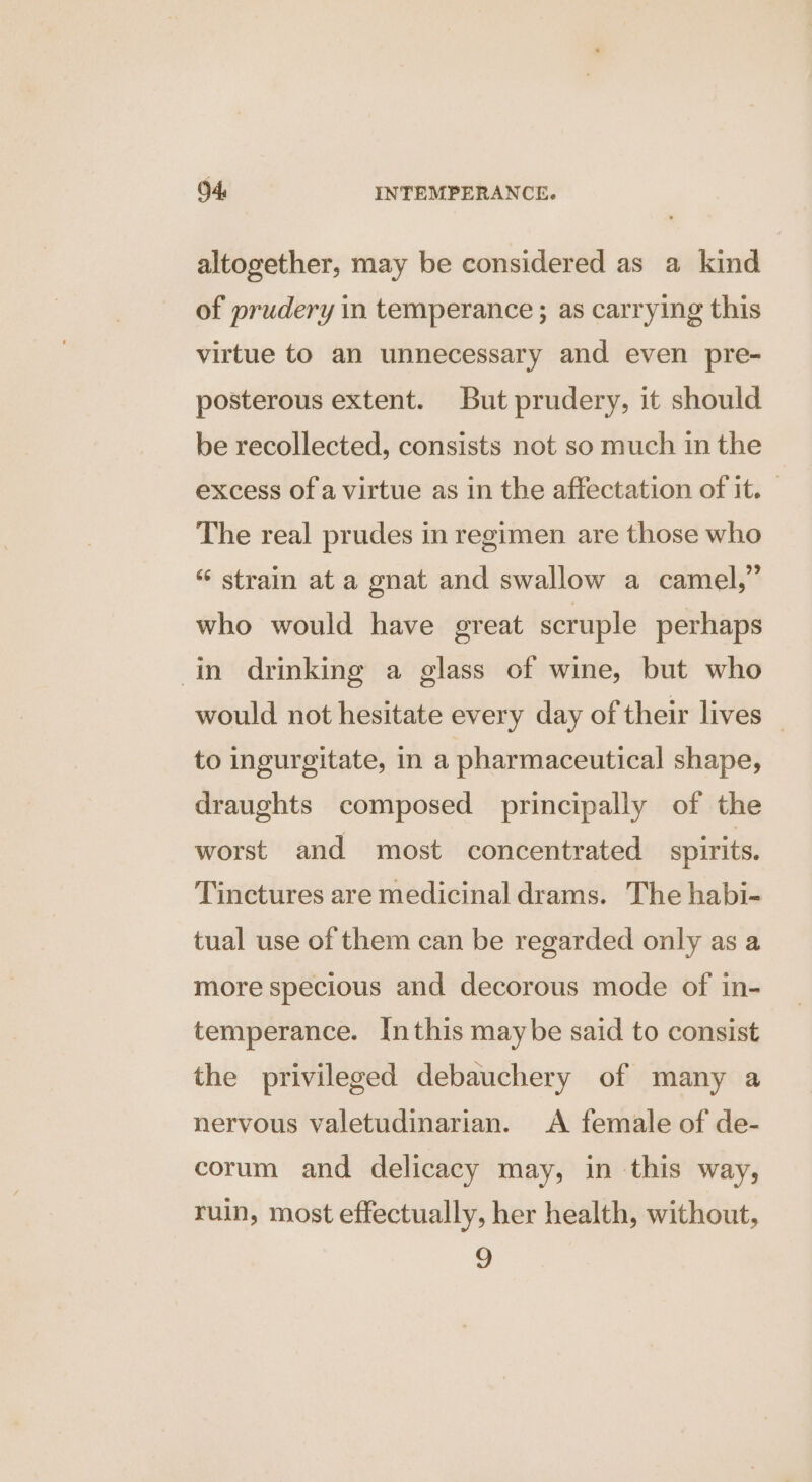 altogether, may be considered as a kind of prudery in temperance ; as carrying this virtue to an unnecessary and even pre- posterous extent. But prudery, it should be recollected, consists not so much in the excess of a virtue as in the affectation of it. The real prudes in regimen are those who “ strain at a gnat and swallow a camel,” who would have great scruple perhaps in drinking a glass of wine, but who would not hesitate every day of their lives — to ingurgitate, in a pharmaceutical shape, draughts composed principally of the worst and most concentrated spirits. Tinctures are medicinal drams. The habi- tual use of them can be regarded only as a more specious and decorous mode of in- temperance. Inthis maybe said to consist the privileged debauchery of many a nervous valetudinarian. A female of de- corum and delicacy may, in this way, ruin, most effectually, her health, without, 9