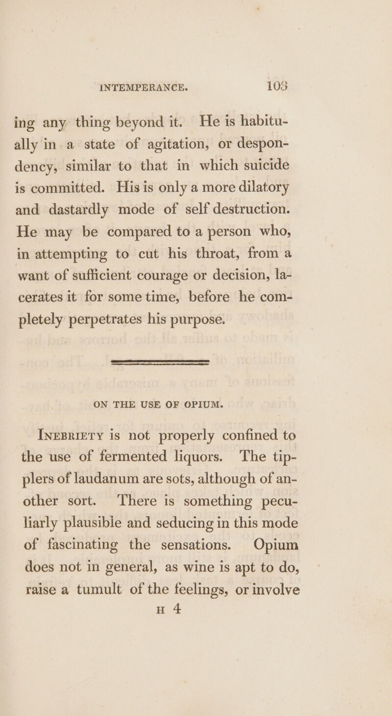 ing any thing beyond it. He is habitu- ally in. a state of agitation, or despon- dency, similar to that in which suicide is committed. His is only a more dilatory and dastardly mode of self destruction. He may be compared to a person who, in attempting to cut his throat, from a want of sufficient courage or decision, la- cerates it for some time, before he com- pletely perpetrates his purpose. ON THE USE OF OPIUM. INEBRIETY is not properly confined to the use of fermented liquors. The tip- plers of laudanum are sots, although of an- other sort. There is something pecu- liarly plausible and seducing in this mode of fascinating the sensations. Opium does not in general, as wine is apt to do, raise a tumult of the feelings, or involve H 4