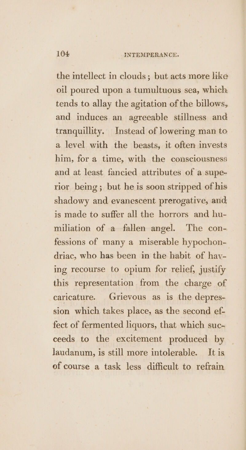 the intellect in clouds; but acts more like oil poured upon a tumultuous sea, which tends to allay the agitation of the billows, and induces an agreeable stillness and tranquillity. Instead of lowering man to a level with the beasts, it often invests him, for a time, with the consciousness and at least fancied attributes of a supe- rior being; but he is soon stripped of his shadowy and evanescent prerogative, and is made to suffer all the horrors and hu- miliation of a fallen angel. The con- fessions of many a miserable hypochon- driac, who has been in the habit of hav- ing recourse to opium for relief, justify this representation from the charge of caricature. Grievous as is the depres- sion which takes place, as the second ef- fect of fermented liquors, that which suc- ceeds to the excitement produced by laudanum, is still more intolerable. It is of course a task less difficult to refrain