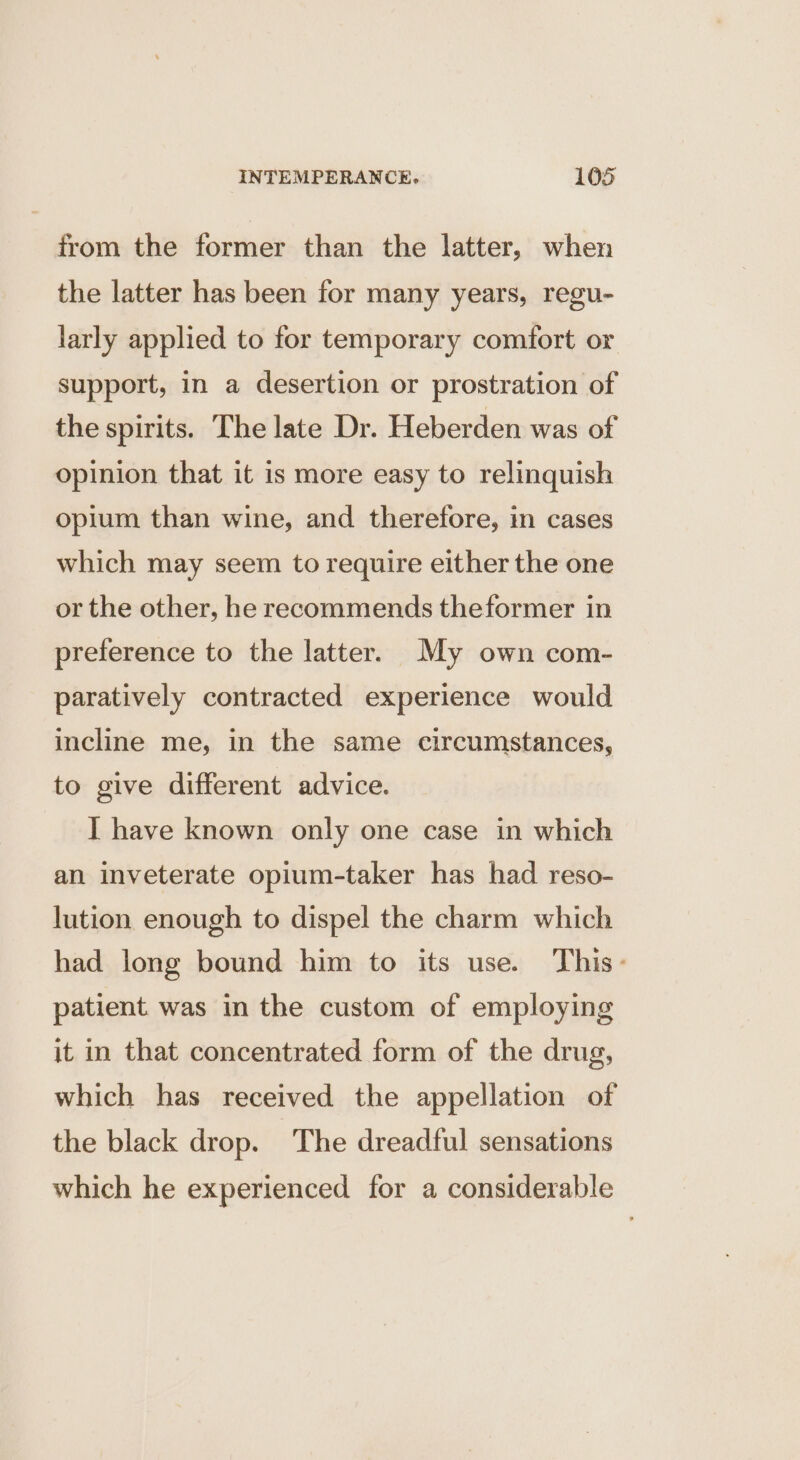 from the former than the latter, when the latter has been for many years, regu- larly applied to for temporary comfort or support, in a desertion or prostration of the spirits. The late Dr. Heberden was of opinion that it is more easy to relinquish opium than wine, and therefore, in cases which may seem to require either the one or the other, he recommends theformer in preference to the latter. My own com- paratively contracted experience would incline me, in the same circumstances, to give different advice. I have known only one case in which an inveterate opium-taker has had reso- lution enough to dispel the charm which had long bound him to its use. This- patient was in the custom of employing it in that concentrated form of the drug, which has received the appellation of the black drop. The dreadful sensations which he experienced for a considerable