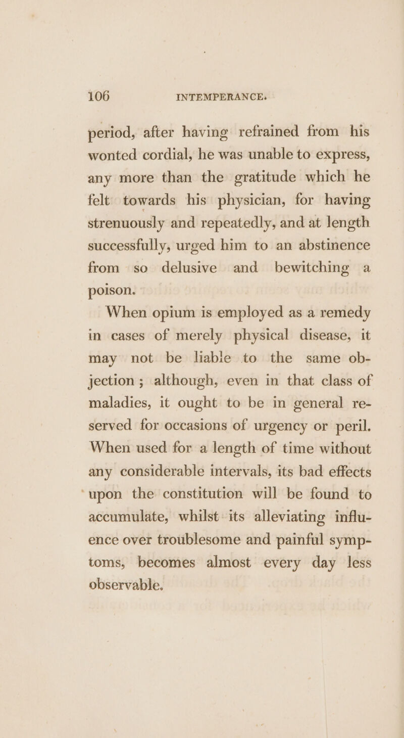 period, after having refrained from his wonted cordial, he was unable to express, any more than the gratitude which he felt towards his physician, for having strenuously and repeatedly, and at length successfully, urged him to an abstinence from so delusive and bewitching a poison. When opium is employed as a remedy in cases of merely physical disease, it may not be liabie to the same ob- jection ; although, even in that class of maladies, it ought to be in general re- served for occasions of urgency or peril. When used for a length of time without any considerable intervals, its bad effects ‘upon the constitution will be found to accumulate, whilst: its alleviating influ- ence over troublesome and painful symp- toms, becomes almost every day less observable.