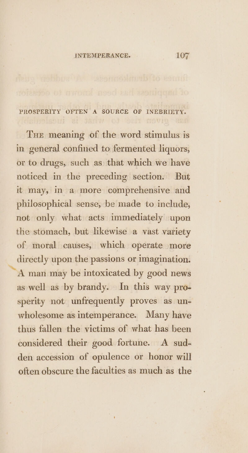 PROSPERITY OFTEN A SOURCE OF INEBRIETY. Tue meaning of the word stimulus is in general confined to fermented liquors, or to drugs, such as that which we have noticed in the preceding section. But it may, in a more comprehensive and philosophical sense, be made to include, not only what acts immediately upon the stomach, but likewise a vast variety of moral causes, which operate more directly upon the passions or imagination. A man may be intoxicated by good news as well as by brandy. In this way pro- sperity not unfrequently proves as un- wholesome as intemperance. Many have thus fallen the victims of what has been considered their good fortune. A sud- den accession of opulence or honor will often obscure the faculties as much as the