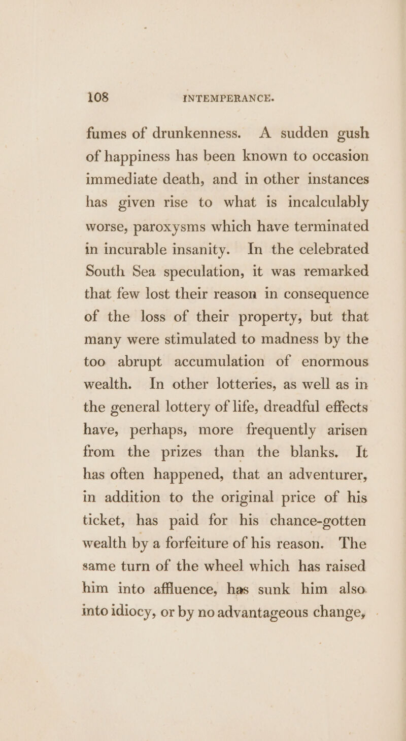 fumes of drunkenness. A sudden gush of happiness has been known to occasion immediate death, and in other instances has given rise to what is incalculably worse, paroxysms which have terminated in incurable insanity. In the celebrated South Sea speculation, it was remarked that few lost their reason in consequence of the loss of their property, but that many were stimulated to madness by the too abrupt accumulation of enormous wealth. In other lotteries, as well as in the general lottery of life, dreadful effects have, perhaps, more frequently arisen from the prizes than the blanks. It has often happened, that an adventurer, in addition to the original price of his ticket, has paid for his chance-gotten wealth by a forfeiture of his reason. The same turn of the wheel which has raised him into affluence, has sunk him also. into idiocy, or by no advantageous change, »