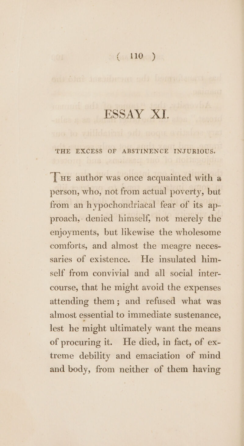 (un ddQuad ESSAY XI. THE EXCESS OF ABSTINENCE INJURIOUS. [ue author was once acquainted with a person, who, not from actual poverty, but from an hypochondriacal fear of its ap- proach, denied himself, not merely the enjoyments, but likewise the wholesome comforts, and almost the meagre neces- saries of existence. He insulated him- self from convivial and all social inter- course, that he might avoid the expenses attending them; and refused what was almost essential to immediate sustenance, lest he might ultimately want the means of procuring it. He died, in fact, of ex- treme debility and emaciation of mind and body, from neither of them having