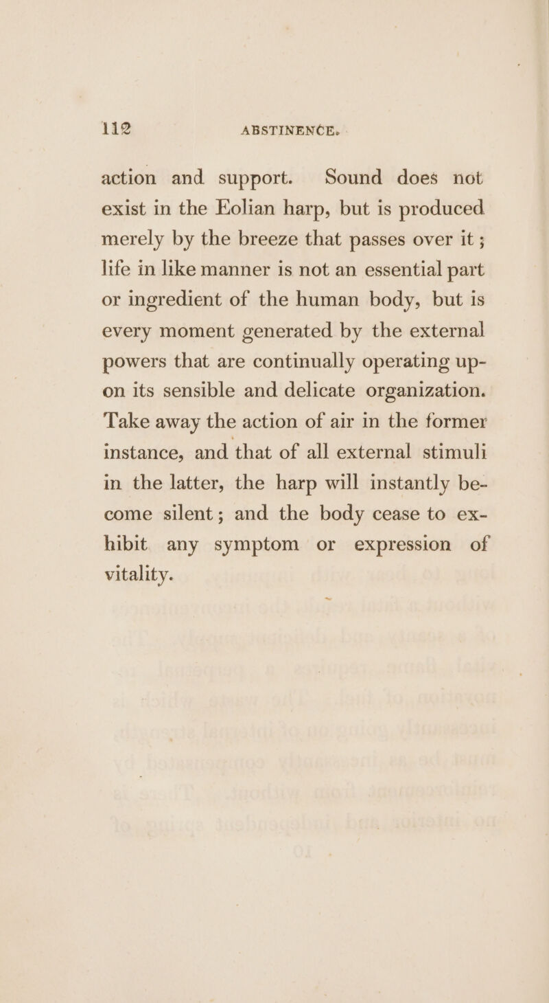 action and support. Sound does not exist in the Kolian harp, but is produced merely by the breeze that passes over it ; life in like manner is not an essential part or ingredient of the human body, but is every moment generated by the external powers that are continually operating up- on its sensible and delicate organization. Take away the action of air in the former instance, and that of all external stimuli in the latter, the harp will instantly be- come silent; and the body cease to ex- hibit. any symptom or expression of vitality.