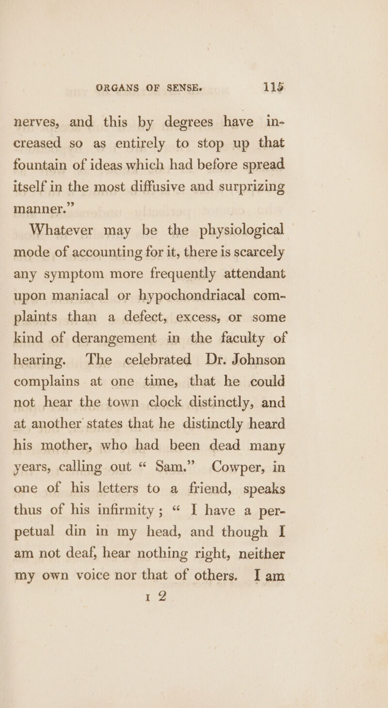 nerves, and this by degrees have in- creased so as entirely to stop up that fountain of ideas which had before spread itself in the most diffusive and surprizing manner.” | Whatever may be the physiological mode of accounting for it, there is scarcely any symptom more frequently attendant upon maniacal or hypochondriacal com- plaints than a defect, excess, or some kind of derangement in the faculty of hearing. The celebrated Dr. Johnson complains at one time, that he could not hear the town clock distinctly, and at another states that he distinctly heard his mother, who had been dead many years, calling out “ Sam.” Cowper, in one of his letters to a friend, speaks thus of his infirmity; “ I have a per- petual din in my head, and though I am not deaf, hear nothing right, neither my own voice nor that of others. Iam 12