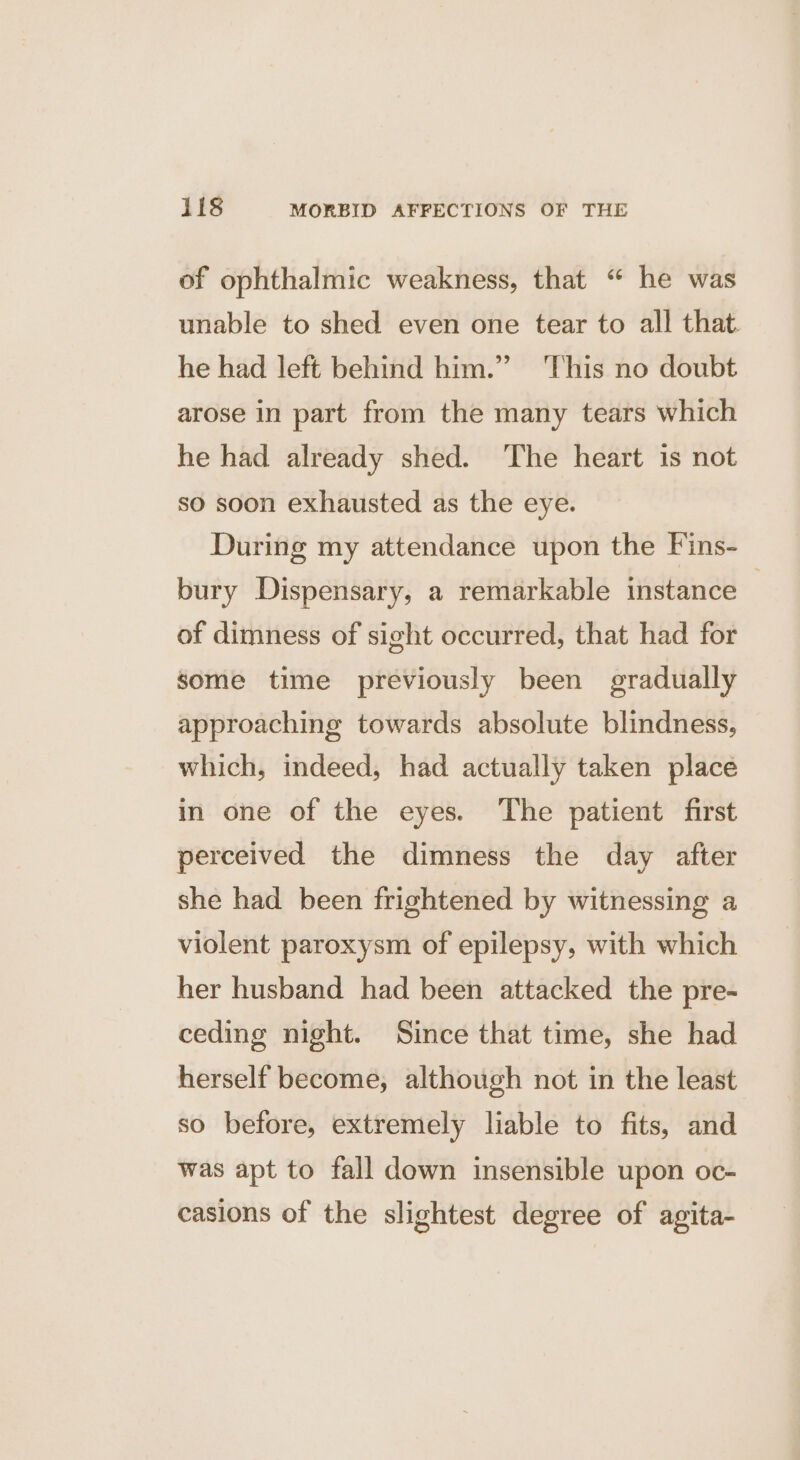 of ophthalmic weakness, that “ he was unable to shed even one tear to all that. he had left behind him.” This no doubt arose in part from the many tears which he had already shed. The heart is not so soon exhausted as the eye. During my attendance upon the F'ins- bury Dispensary, a remarkable instance | of dimness of sight occurred, that had for some time previously been gradually approaching towards absolute blindness, which, indeed, had actually taken place in one of the eyes. The patient first perceived the dimness the day after she had been frightened by witnessing a violent paroxysm of epilepsy, with which her husband had been attacked the pre- ceding night. Since that time, she had herself become, although not in the least so before, extremely liable to fits, and was apt to fall down insensible upon oc- casions of the slightest degree of agita-