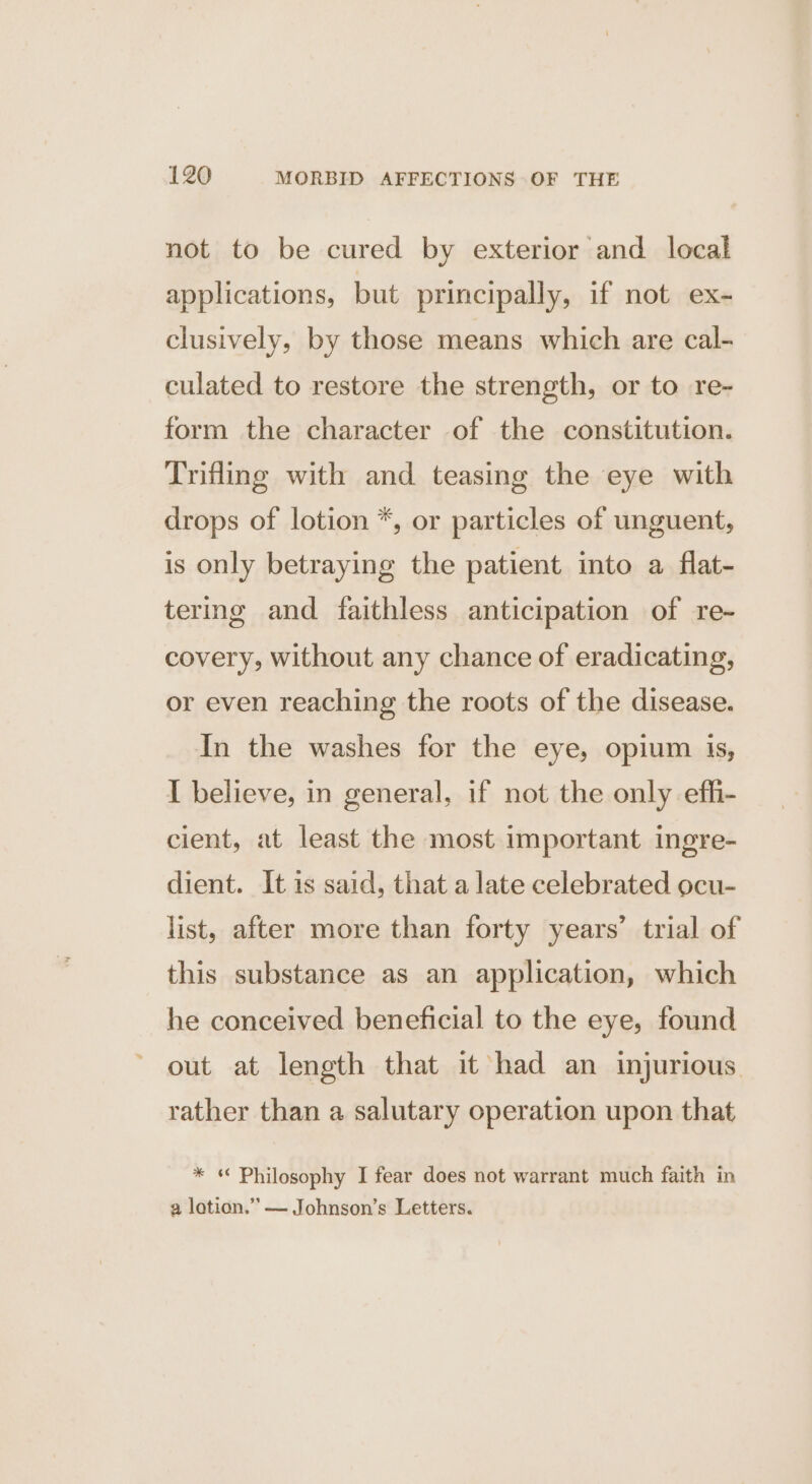 not to be cured by exterior and local applications, but principally, if not ex- clusively, by those means which are cal- culated to restore the strength, or to re- form the character of the constitution. Trifling with and teasing the eye with drops of lotion *, or particles of unguent, is only betraying the patient into a flat- tering and faithless anticipation of re- covery, without any chance of eradicating, or even reaching the roots of the disease. In the washes for the eye, opium is, I believe, in general, if not the only efhi- cient, at least the most important ingre- dient. It is said, that a late celebrated ocu- list, after more than forty years’ trial of this substance as an application, which he conceived beneficial to the eye, found out at length that it had an injurious. rather than a salutary operation upon that * « Philosophy I fear does not warrant much faith in a lotion.’”’— Johnson’s Letters.