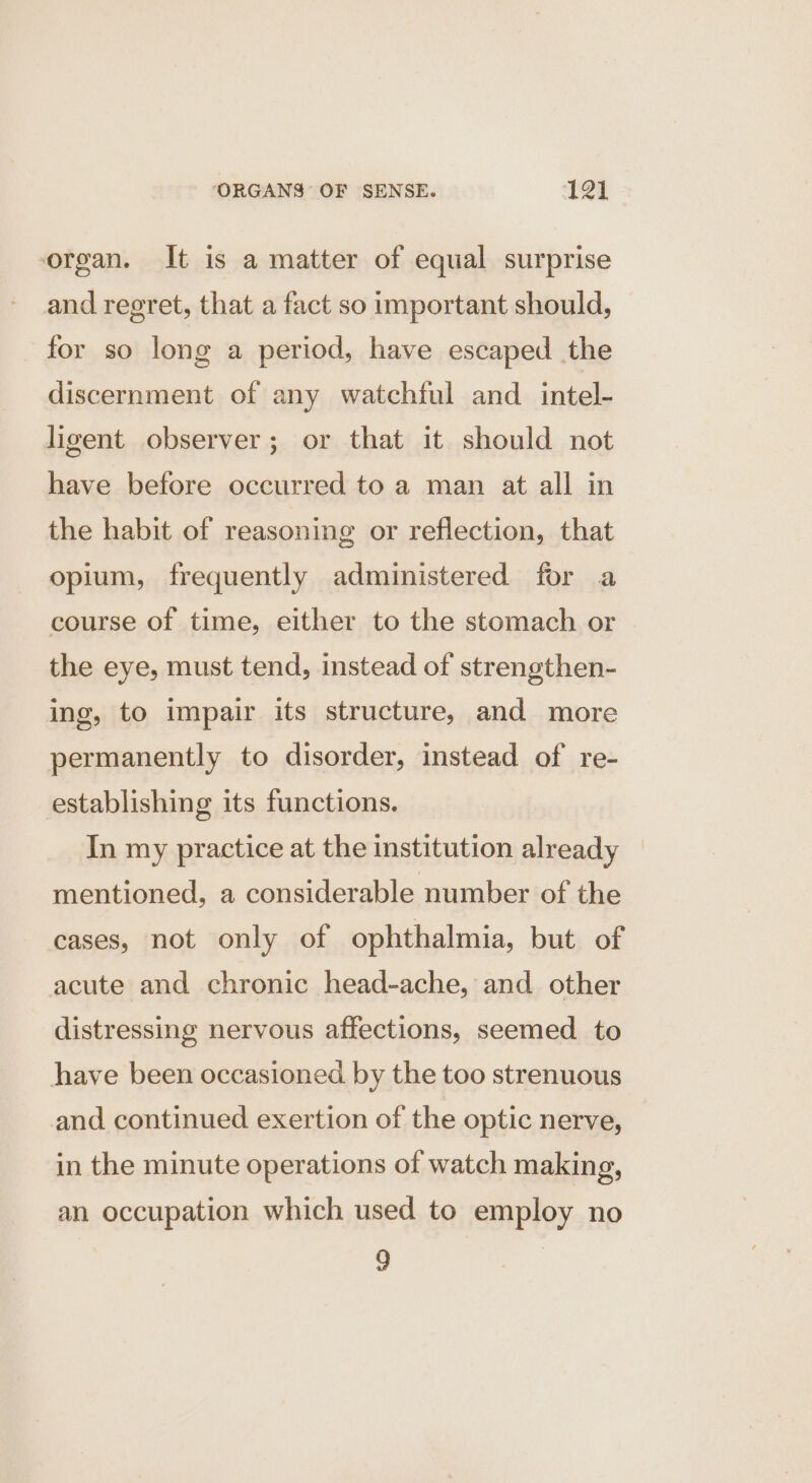 organ. It is a matter of equal surprise and regret, that a fact so important should, for so long a period, have escaped the discernment of any watchful and intel- ligent observer; or that it should not have before occurred to a man at all in the habit of reasoning or reflection, that opium, frequently administered for a course of time, either to the stomach or the eye, must tend, instead of strengthen- ing, to impair its structure, and more permanently to disorder, instead of re- establishing its functions. In my practice at the institution already mentioned, a considerable number of the cases, not only of ophthalmia, but of acute and chronic head-ache, and other distressing nervous affections, seemed. to have been occasioned by the too strenuous and continued exertion of the optic nerve, in the minute operations of watch making, an occupation which used to employ no 9