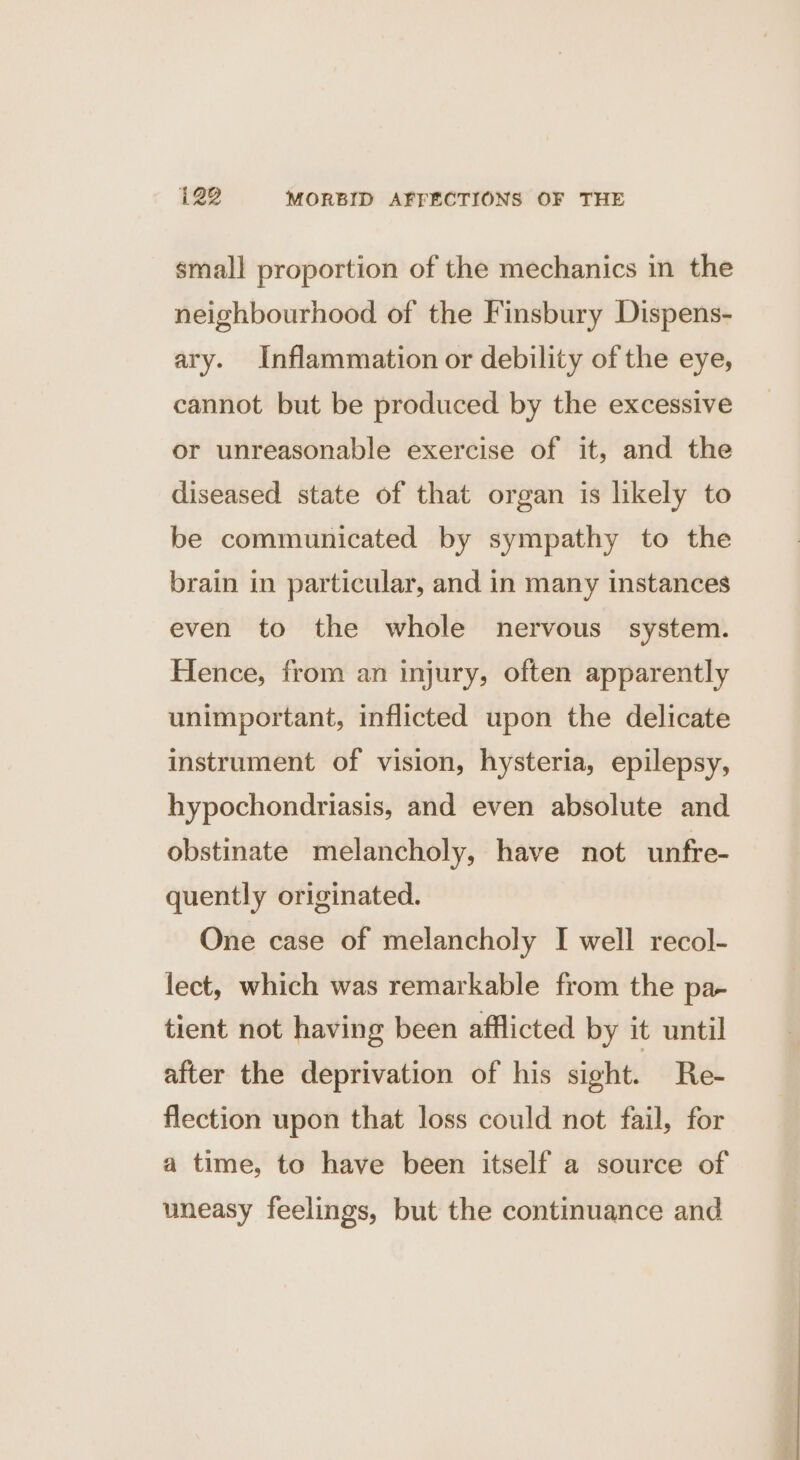 small proportion of the mechanics in the neighbourhood of the Finsbury Dispens- ary. Inflammation or debility of the eye, cannot but be produced by the excessive or unreasonable exercise of it, and the diseased state of that organ is likely to be communicated by sympathy to the brain in particular, and in many instances even to the whole nervous system. Hence, from an injury, often apparently unimportant, inflicted upon the delicate instrument of vision, hysteria, epilepsy, hypochondriasis, and even absolute and obstinate melancholy, have not unfre- quently originated. One case of melancholy I well recol- lect, which was remarkable from the pa- tient not having been afflicted by it until after the deprivation of his sight. Re- flection upon that loss could not fail, for a time, to have been itself a source of uneasy feelings, but the continuance and