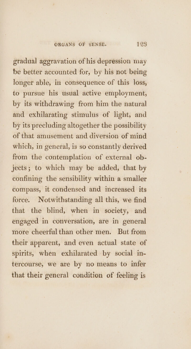 gradual aggravation of his depression may be better accounted for, by his not being longer able, in consequence of this loss, to pursue his usual active employment, by its withdrawing from him the natural and exhilarating stimulus of light, and by its precluding altogether the possibility of that amusement and diversion of mind which, in general, is so constantly derived from the contemplation of external ob- jects; to which may be added, that by confining the sensibility within a smaller compass, it condensed and increased its force. Notwithstanding all this, we find that the blind, when in society, and engaged in conversation, are in general more cheerful than other men. But from their apparent, and even actual state of spirits, when exhilarated by social in- tercourse, we are by no means to infer that their general condition of feeling is
