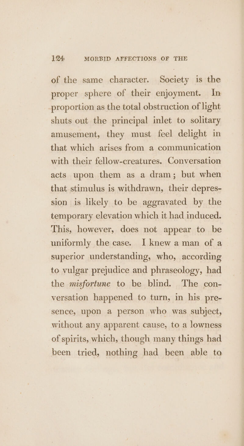 of the same character. Society is the proper sphere of their enjoyment. In proportion as the total obstruction of light shuts out the principal inlet to solitary amusement, they must feel delight in that which arises from a communication with their fellow-creatures. Conversation acts upon them as a dram; but when that stimulus is withdrawn, their depres- sion is likely to be aggravated by the temporary elevation which it had induced. This, however, does not appear to be uniformly the case. I knew a man of a superior understanding, who, according to vulgar prejudice and phraseology, had the misfortune to be blind. The con- versation happened to turn, in his pre- sence, upon a person who was subject, without any apparent cause, to a lowness of spirits, which, though many things had been tried, nothing had been able to
