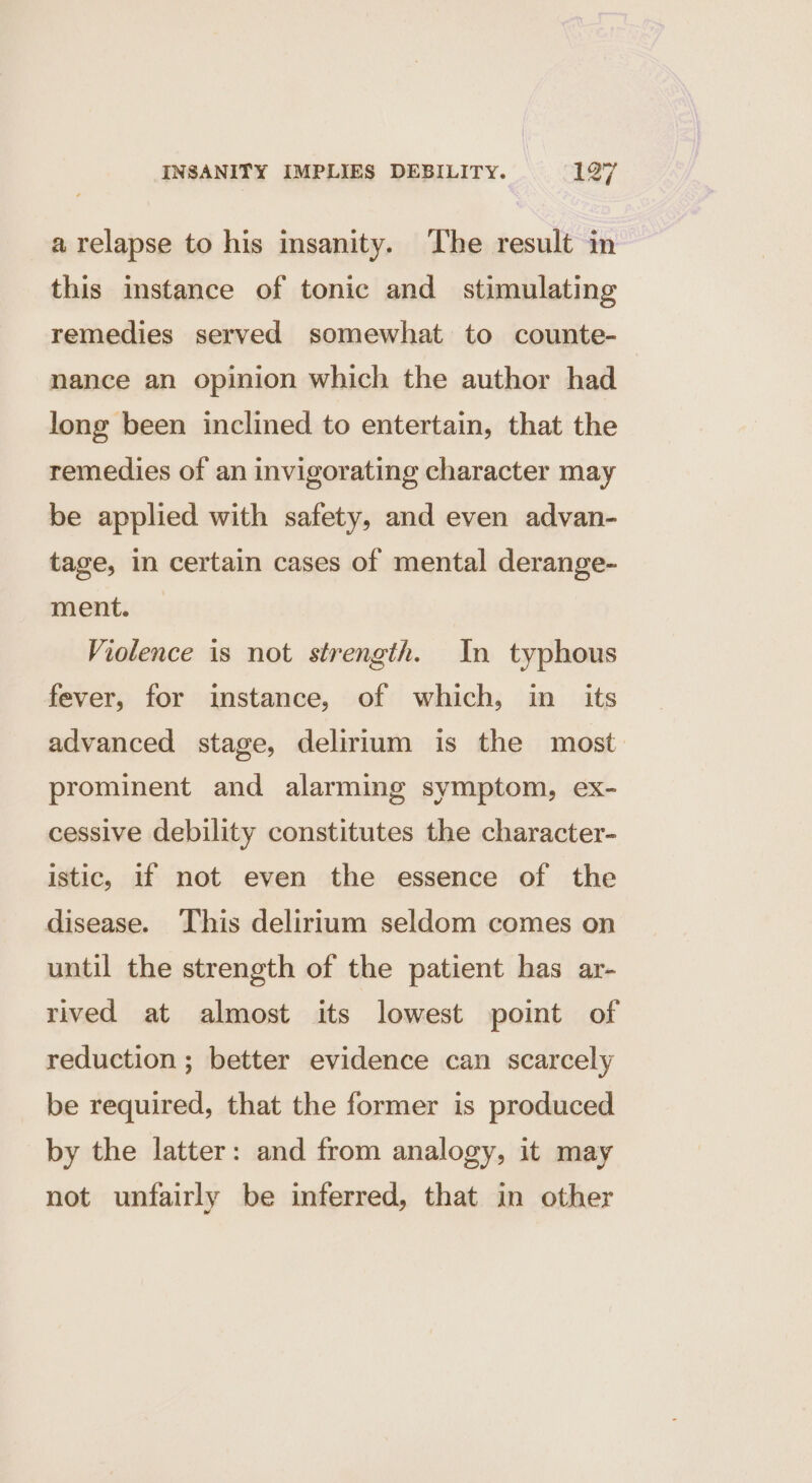 a relapse to his insanity. The result in this instance of tonic and stimulating remedies served somewhat to counte- nance an opinion which the author had long been inclined to entertain, that the remedies of an invigorating character may be applied with safety, and even advan- tage, in certain cases of mental derange- ment. Violence is not strength. In typhous fever, for instance, of which, in _ its advanced stage, delirium is the most prominent and alarming symptom, ex- cessive debility constitutes the character- istic, if not even the essence of the disease. ‘This delirium seldom comes on until the strength of the patient has ar- rived at almost its lowest point of reduction ; better evidence can scarcely be required, that the former is produced by the latter: and from analogy, it may not unfairly be inferred, that in other