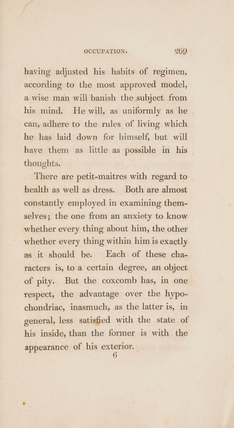 having adjusted his habits of regimen, according to the most approved model, a wise man will banish the subject from his mind. He will, as uniformly as he . can, adhere to the rules of living which he has laid down for himself, but will have them as little as possible in his thoughts. | There are petit-maitres with regard to health as well as dress. Both are almost constantly employed in examining them- selves; the one from an anxiety to know whether every thing about him, the other whether every thing within him is exactly as it should be. Each of these cha- racters is, to a certain degree, an object of pity. But the coxcomb has, in one respect, the advantage over the hypo- chondriac, inasmuch, as the latter is, in general, less satisfied with the state of his inside, than the former is with the appearance of his exterior. |