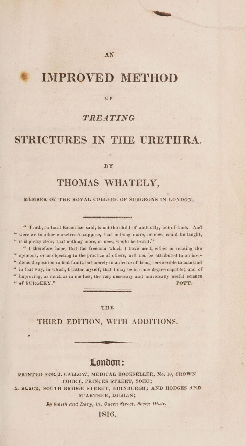 ® IMPROVED METHOD OF TREATING STRICTURES IN THE URETHRA. BY THOMAS WHATELY, MEMBER OF THE ROYAL COLLEGE OF SURGEONS IN LONDON. ** Truth, as Lord Bacon has said, is not the child of authority, but of time. And “ were we to allow ourselves to suppose, that nothing more, or new, could be taught, 4 * it is pretty clear, that nothing more, or new, would be learnt.” “ [ therefore hope, that the freedom which I have used, either in relating the “ opinions, or in objecting to the practice of others, will not be attributed to an invi- ** dious disposition to find fault; but merely to a desire of being serviceable to mankind “ in that way, in which, I flatter myself, that I may be in some degree capable; and of * improving, as much as in me lies, the very necessary and universally useful science ef SURGERY.” POTT. ral - THE THIRD EDITION, WITH ADDITIONS. eee London: PRINTED FOR J. CALLOW, MEDICAL BOOKSELLER, No. 10, CROWN COURT, PRINCES STREET, SOHO; -A. BLACK, SOUTH BRIDGE STREET, EDINBURGH; AND HODGES AND M‘ARTHER, DUBLIN; Ry Smith and Davy, 17, Queen Street, Seven Dials. 1816.