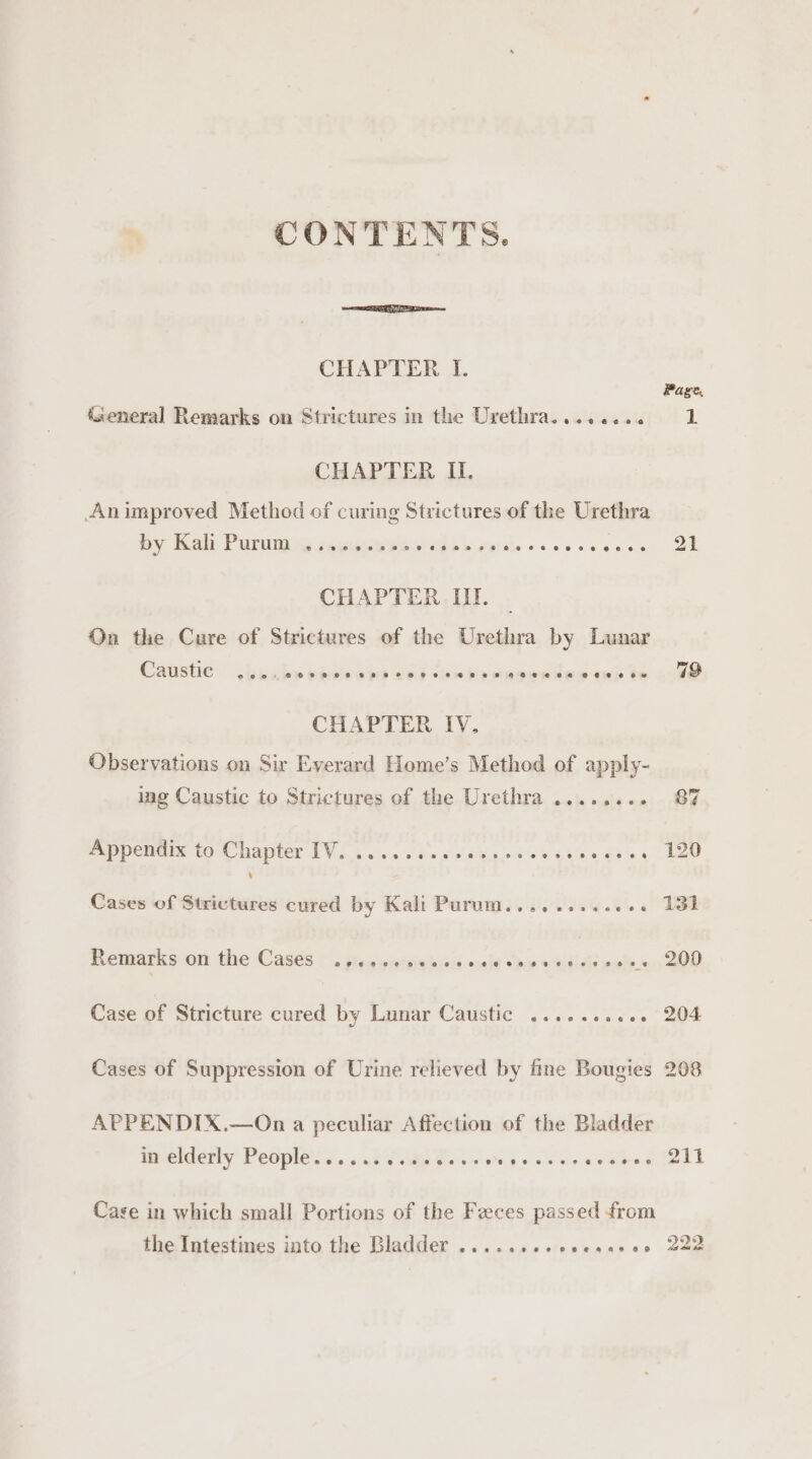 CONTENTS. CHAPTER I. General Remarks on Strictures in the Urethra........ CHAPTER IL. Animproved Method of curing Strictures of the Urethra by Kah Puruny cmeness aah hi Agiale access CHAPTER III. On the Cure of Strictures of the Urethra by Lunar Caustie eoo: 2H RP ORTH FF HH FO FBH HH ACHE es RP @0 0 6w&amp; CHAPTER IV. Observations on Sir Everard Home’s Method of apply- ing Caustic to Strictures of the Urethra ........ appendix to Chapter (Vos &lt;0 obs a0 ay 00's Los ales ants, @ Cases of Strictures cured by Kali Purum......... tt. a Remarks on the Cases . ses siecpeesen a es Case of Stricture cured by Lunar Caustic .......... Cases of Suppression of Urine relieved by fine Bougies APPENDIX.—On a peculiar Affection of the Bladder Beelderty People... .sa7 van Es gy Soe esses Case in which small Portions of the Feces passed from the Intestines into the Bladder .......-ceesavce Page, 1 21 719