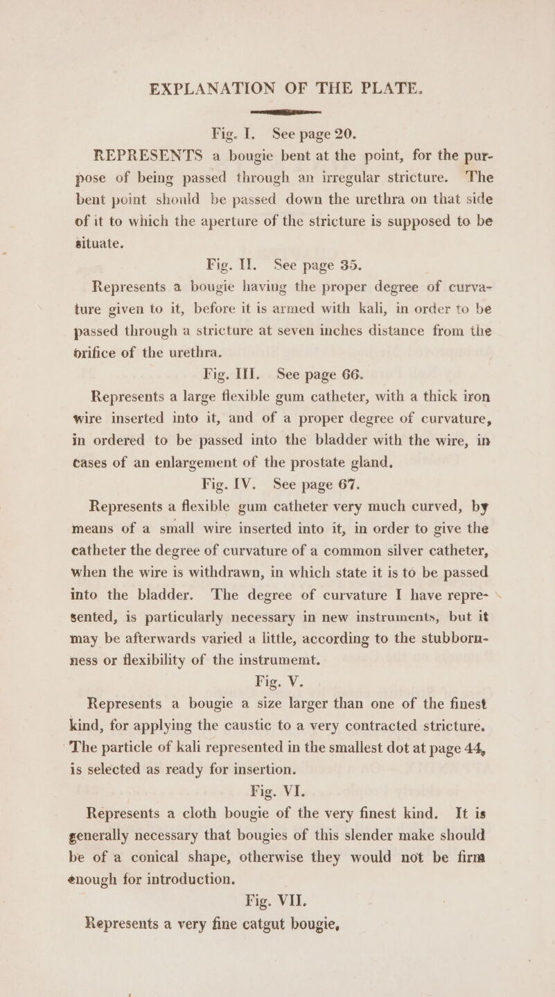 EXPLANATION OF THE PLATE. se RMI A ree Fig. I, See page 20. REPRESENTS a bougie bent at the point, for the pur- pose of being passed through an irregular stricture. The bent point should be passed down the urethra on that side of it to which the aperture of the stricture is supposed to be situate. Fig. II. See page 35. Represents a bougie having the proper degree of curva- ture given to it, before it is armed with kali, in order to be passed through a stricture at seven inches distance from the orifice of the urethra. Fig. If]. See page 66. Represents a large flexible gum catheter, with a thick iron wire inserted into it, and of a proper degree of curvature, in ordered to be passed into the bladder with the wire, in cases of an enlargement of the prostate gland. Fig. IV. See page 67. Represents a flexible gum catheter very much curved, by means of a small wire inserted into it, in order to give the catheter the degree of curvature of a common silver catheter, when the wire is withdrawn, in which state it is to be passed into the bladder. The degree of curvature I have repre- \ sented, is particularly necessary in new instruments, but it may be afterwards varied a little, according to the stubborn- ness or flexibility of the instrumemt. Fig. V. Represents a bougie a size larger than one of the finest kind, for applying the caustic to a very contracted stricture. The particle of kali represented in the smallest dot at page 44, is selected as ready for insertion. Fig. VI. Represents a cloth bougie of the very finest kind. It is generally necessary that bougies of this slender make should be of a conical shape, otherwise they would not be firm enough for introduction. Fig. VII. Represents a very fine catgut bougie,