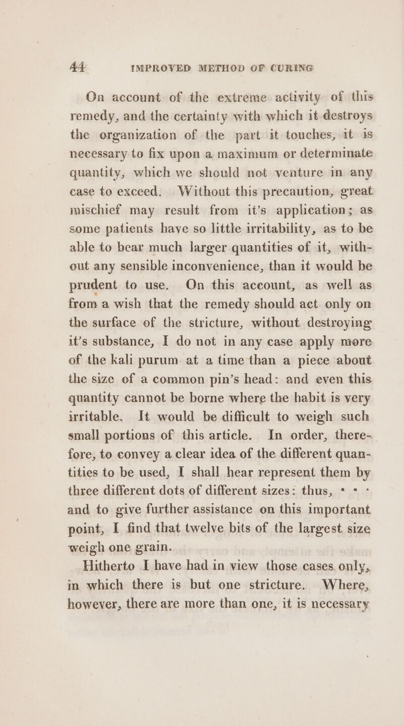 On account of the extreme activity of this remedy, and the certainty with which it destroys the organization of the part it touches, it is necessary to fix upon a maximum or determinate quantity, which we should not venture in any case to exceed, Without this precaution, great mischief may result from it’s applieation; as some patients have so little irritability, as to be able to bear much larger quantities of it, with- out any sensible inconvenience, than it would be prudent to use. On this account, as well as from a wish that the remedy should act only on the surface of the stricture, without. destroying it’s substance, I do not in any case apply more of the kali purum at a time than a piece about the size of a common pin’s head: and even this quantity cannot be borne where the habit is very writable. It would be difficult to weigh such small portions of this article. In order, there- fore, to convey a clear idea of the different quan- tities to be used, I shall hear represent them by three different dots of different srzes: thus, * * - and to give further assistance on this important point, I find that twelve bits of the largest size weigh one grain. Hitherto I have had in view those cases. only, in which there is but one stricture. Where, however, there are more than one, it is necessary