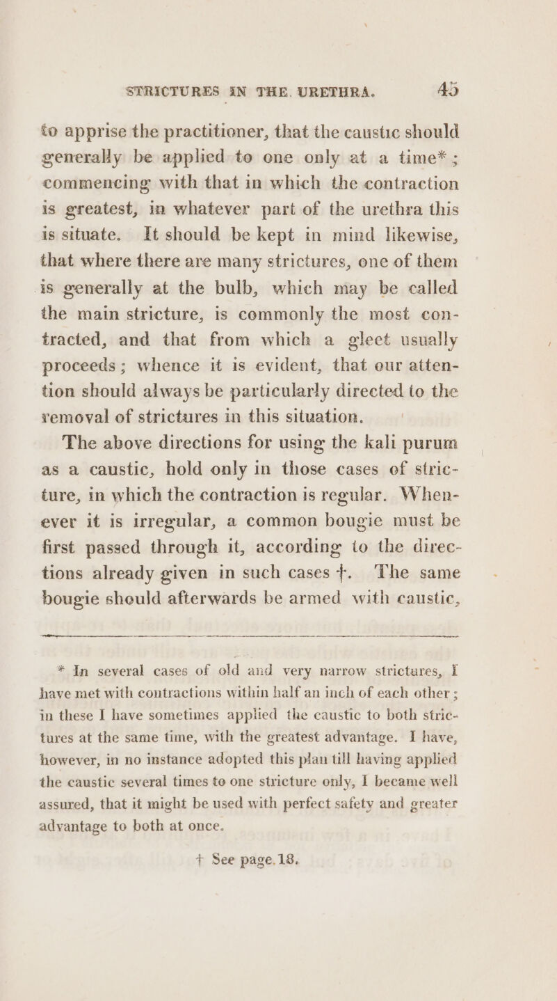 to apprise the practitioner, that the caustic should generally be applied to one only at a time* ; commencing with that in which the contraction is greatest, in whatever part of the urethra this is situate. It should be kept in mind likewise, that where there are many strictures, one of them is generally at the bulb, which may be called the main stricture, is commonly the most con- tracted, and that from which a gleet usually proceeds ; whence it is evident, that eur atten- tion should always be particularly directed to the removal of strictures in this situation. The above directions for using the kali purum as a caustic, hold only in those cases of stric- ture, in which the contraction is regular. When- ever it is irregular, a common bougie must be first passed through it, according to the direc- tions already given in such cases}. The same bougie should afterwards be armed with caustic, * In several cases of old and very narrow strictures, I have met with contractions within half an inch of each other ; in these I have sometimes applied the caustic to both stric- tures at the same time, with the greatest advantage. I have, however, in no instance adopted this plan till having applied the caustic several times te one stricture only, 1 became well assured, that it might be used with perfect safety and greater advantage to both at once. + See page.18.