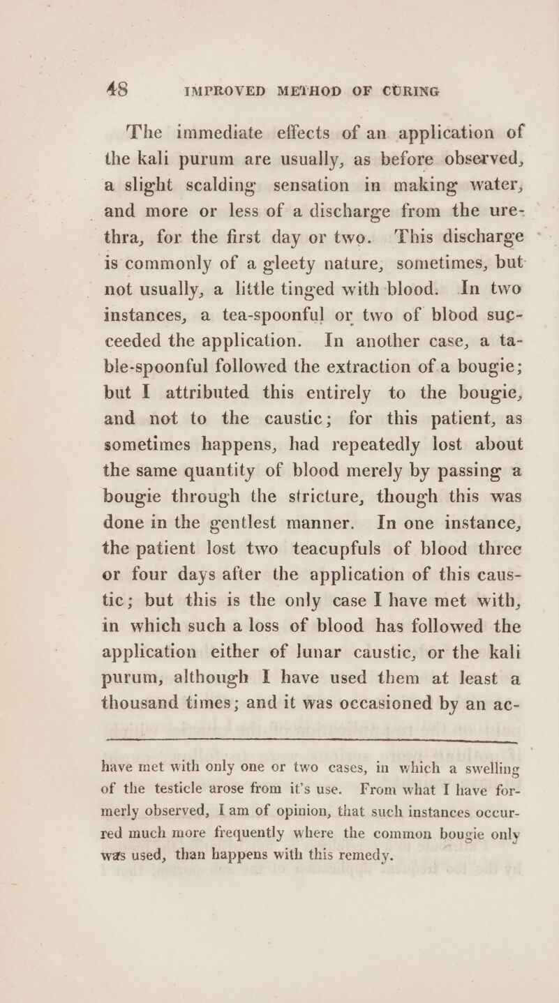 The immediate effects of an application of the kali purum are usually, as before observed, a slight scalding sensation in making water, and more or less of a discharge from the ure- thra, for the first day or two. This discharge ~ ‘is commonly of a gleety nature, sometimes, but not usually, a little tinged with blood. In two instances, a tea-spoonful or two of blood suc- ceeded the application. In another case, a ta- ble-spoonful followed the extraction of.a bougie; but I attributed this entirely to the bougie, and not to the caustic; for this patient, as sometimes happens, had repeatedly lost about the same quantity of blood merely by passing a bougie through the stricture, though this was done in the gentlest manner. In one instance, the patient lost two teacupfuls of blood three or four days after the application of this caus- tic; but this is the only case I have met with, in which such a loss of blood has followed the application either of Junar caustic, or the kali purum, although I have used them at least a thousand times; and it was occasioned by an ac- i MOE eas a Rael he A BD pS a ea cs have met with only one or two cases, in which a swelling of the testicle arose from it’s use. From what I have for- merly observed, lam of opinion, that such instances occur- red much more frequently where the common bougie only was used, than happens with this remedy.