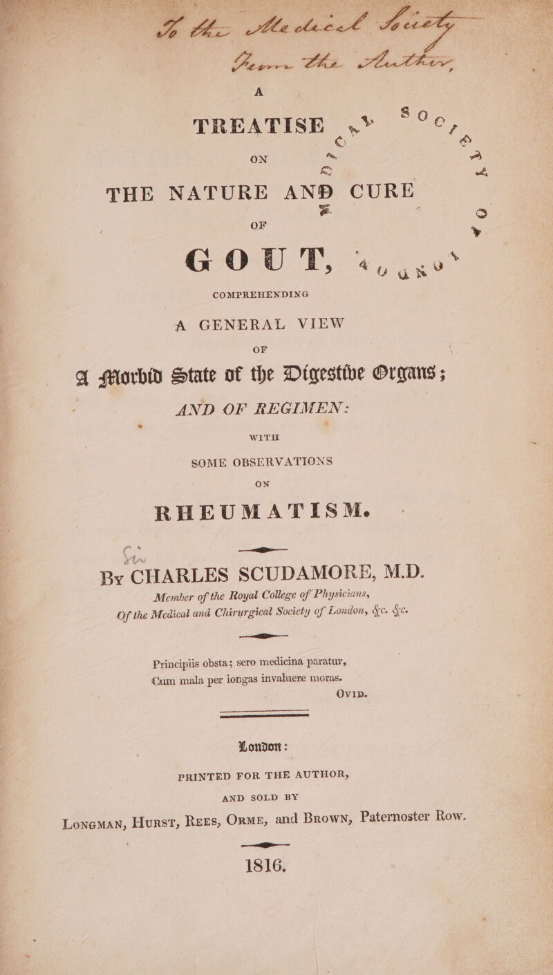 TREATISE .> °°°, © 6 ON = A a , 4 THE NATURE AND CURE OF = 3 ° ’ A GENERAL VIEW OF A Morbid State of the Digestthe Ovrans; AND OF REGIMEN: WITH SOME OBSERVATIONS RHEUMATISM™M. fr Ly — a By CHARLES SCUDAMORE, M.D. Member of the Royal College of Physicians, Of the Medical and Chirurgical Society of London, &amp;c. &amp;c. —— Principiis obsta; sero medicina paratur, um mala per iongas invahuere moras. OvIp. (BREIL REEDED LIVE LE ILL D IO Lonvort : PRINTED FOR THE AUTHOR, AND SOLD BY Loneman, Hurst, Rees, ORME, and Brown, Paternoster Row. —___—— 1816,